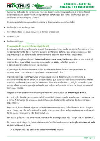 M Ó D U L O 3 - S A Ú D E D A
C R I A N Ç A E D O A D O L E S C E N T E
30 | P á g i n a
Apesar da definição do conceito de fases do desenvolvimento piagetiano, o próprio Piaget
defende que esse desenvolvimento poder ser beneficiado por certos estímulos e por um
ambiente apropriado para crianças.
Os principais fatores que podem impactar o desenvolvimento infantil são:
 Ambiente onde a criança vive.
 Hereditariedade (os seus pais, avós e demais ancestrais).
 Alimentação.
 Problemas físicos.
Psicologia do desenvolvimento infantil
A psicologia do desenvolvimento infantil é responsável por estudar as alterações que ocorrem
no comportamento do ser humano durante a infância e defende que ele precisa passar por
algumas etapas de aprendizado para finalmente adquirir determinada capacidade.
Esse estudo engloba não só o desenvolvimento emocional/afetivo (emoções e sentimentos),
mas também o cognitivo (conhecimento/razão), o social (relações sociais) e
o psicomotor (funções motoras e psíquicas).
A psicologia do desenvolvimento busca estudar também os fatores que promovem as
mudanças de comportamento que levam a determinado fim.
O psicólogo suíço Jean Piaget, fez uma analogia entre o desenvolvimento infantil e o
desenvolvimento de um embrião: ele considerou que o percurso do desenvolvimento infantil
consistia em fases e que a conclusão de uma determinada fase era condição necessária para
passar à fase seguinte, ou seja, defendia que o desenvolvimento ocorria de forma sequencial,
sem pular etapas.
Piaget definiu o desenvolvimento cognitivo como uma espécie de embriologia mental.
A construção da criança enquanto indivíduo está diretamente relacionada com o ambiente que
a cerca. A demanda do ambiente pode influenciar diretamente o alcance de determinadas
capacidades.
Essa condição estabelece algumas relações do desenvolvimento infantil com a aprendizagem:
uma criança que não sofre estímulos, pode, por exemplo, desenvolver certas capacidades mais
tarde ou até mesmo vir a não desenvolvê-las.
Em outras palavras, se o ambiente não demanda, a criança pode não “reagir” e não “construir”.
Em suma, a psicologia do desenvolvimento infantil defende que a construção acontece através
da interação com o meio.
 A importância do brincar no desenvolvimento infantil
 
