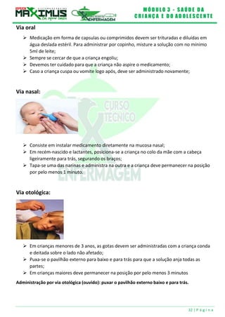 M Ó D U L O 3 - S A Ú D E D A
C R I A N Ç A E D O A D O L E S C E N T E
32 | P á g i n a
Via oral
 Medicação em forma de capsulas ou comprimidos devem ser trituradas e diluídas em
água deslada estéril. Para administrar por copinho, misture a solução com no mínimo
5ml de leite;
 Sempre se cercar de que a criança engoliu;
 Devemos ter cuidado para que a criança não aspire o medicamento;
 Caso a criança cuspa ou vomite logo após, deve ser administrado novamente;
Via nasal:
 Consiste em instalar medicamento diretamente na mucosa nasal;
 Em recém-nascido e lactantes, posiciona-se a criança no colo da mãe com a cabeça
ligeiramente para trás, segurando os braços;
 Tapa-se uma das narinas e administra na outra e a criança deve permanecer na posição
por pelo menos 1 minuto.
Via otológica:
 Em crianças menores de 3 anos, as gotas devem ser administradas com a criança conda
e deitada sobre o lado não afetado;
 Puxa-se o pavilhão externo para baixo e para trás para que a solução anja todas as
partes;
 Em crianças maiores deve permanecer na posição por pelo menos 3 minutos
Administração por via otológica (ouvido): puxar o pavilhão externo baixo e para trás.
 