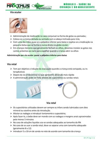 M Ó D U L O 3 - S A Ú D E D A
C R I A N Ç A E D O A D O L E S C E N T E
33 | P á g i n a
Via ocular
 Administração de medicação no saco conjunval na forma de gotas ou pomadas;
 Coloca-se a criança deitada ou sentada com a cabeça inclinada para trás;
 Com uma das mãos puxa-se a pálpebra inferior para baixo e explica-se a medicação na
pequena bolsa que se forma e nunca direto no globo ocular;
 Em crianças menores que geralmente fecham os olhos, devemos instalar as gotas nos
cantos próximos ao nariz para espalhar quando a criança abrir os olhos
Administração por via ocular: puxar a pálpebra inferior para baixo
Via retal
 Tem por objetivo a indução da evacuação quando a criança está conspada, ou ns
terapêuticos
 Depois da via endovenosa e a que apresenta absorção mais rápida
 A administração pode ser feita através de supositórios ou sondas retais
Via retal
 Os supositórios utilizados devem ser sempre os infans sendo lubricados com óleo
mineral ou vaselina antes da introdução.
 Afastar as nadegas e introduzir lentamente o supositório;
 Após fazer-lo, o bebe deve ser mando com as nadegas e margens anais aproximadas
pelo menos 5 minutos
 No caso de soluções liquidas usa-se sondas adequadas ao tamanho do RN
 No caso de se usar a sonda retal, deve-se separar uma com tamanho adequado
(geralmente 8 a 12)
 Introduzir 5 a 10 cm de sonda no reto de acordo com tamanho da criança
 