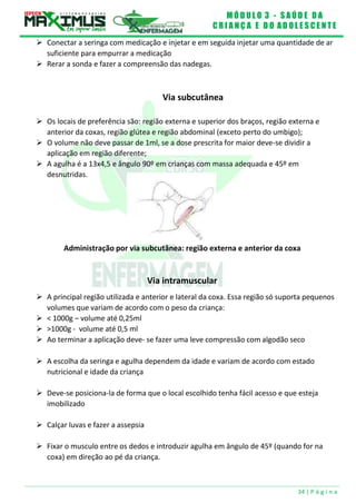 M Ó D U L O 3 - S A Ú D E D A
C R I A N Ç A E D O A D O L E S C E N T E
34 | P á g i n a
vl
 Conectar a seringa com medicação e injetar e em seguida injetar uma quantidade de ar
suficiente para empurrar a medicação
 Rerar a sonda e fazer a compreensão das nadegas.
Via subcutânea
 Os locais de preferência são: região externa e superior dos braços, região externa e
anterior da coxas, região glútea e região abdominal (exceto perto do umbigo);
 O volume não deve passar de 1ml, se a dose prescrita for maior deve-se dividir a
aplicação em região diferente;
 A agulha é a 13x4,5 e ângulo 90º em crianças com massa adequada e 45º em
desnutridas.
Administração por via subcutânea: região externa e anterior da coxa
Via intramuscular
 A principal região utilizada e anterior e lateral da coxa. Essa região só suporta pequenos
volumes que variam de acordo com o peso da criança:
 < 1000g – volume até 0,25ml
 >1000g - volume até 0,5 ml
 Ao terminar a aplicação deve- se fazer uma leve compressão com algodão seco
 A escolha da seringa e agulha dependem da idade e variam de acordo com estado
nutricional e idade da criança
 Deve-se posiciona-la de forma que o local escolhido tenha fácil acesso e que esteja
imobilizado
 Calçar luvas e fazer a assepsia
 Fixar o musculo entre os dedos e introduzir agulha em ângulo de 45º (quando for na
coxa) em direção ao pé da criança.
 
