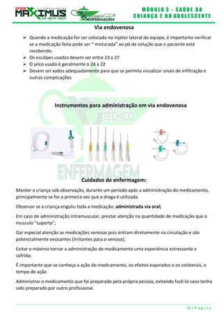 M Ó D U L O 3 - S A Ú D E D A
C R I A N Ç A E D O A D O L E S C E N T E
35 | P á g i n a
Via endovenosa
 Quando a medicação for ser colocada no injetor lateral do equipo, é importante verificar
se a medicação feita pode ser “ misturada” ao pó de solução que o paciente está
recebendo.
 Os escalpes usados devem ser entre 23 a 27
 O jelco usado é geralmente o 24 a 22
 Devem ser xados adequadamente para que se permita visualizar sinais de infiltração e
outras complicações
Instrumentos para administração em via endovenosa
Cuidados de enfermagem:
Manter a criança sob observação, durante um período após a administração do medicamento,
principalmente se for a primeira vez que a droga é utilizada.
Observar se a criança engoliu toda a medicação: administrada via oral;
Em caso de administração intramuscular, prestar atenção na quantidade de medicação que o
musculo “suporta”;
Dar especial atenção as medicações venosas pois entram diretamente na circulação e são
potencialmente vesicantes (irritantes para o venoso);
Evitar o máximo tornar a administração de medicamento uma experiência estressante e
sofrida;
É importante que se conheça a ação do medicamento, os efeitos esperados e os colaterais, o
tempo de ação
Administrar o medicamento que foi preparado pela própria pessoa, evitando fazê-lo caso tenha
sido preparado por outro profissional.
 