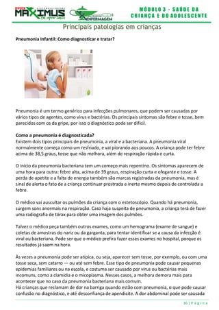 M Ó D U L O 3 - S A Ú D E D A
C R I A N Ç A E D O A D O L E S C E N T E
36 | P á g i n a
Principais patologias em crianças
Pneumonia Infantil: Como diagnosticar e tratar?
Pneumonia é um termo genérico para infecções pulmonares, que podem ser causadas por
vários tipos de agentes, como vírus e bactérias. Os principais sintomas são febre e tosse, bem
parecidos com os da gripe, por isso o diagnóstico pode ser difícil.
Como a pneumonia é diagnosticada?
Existem dois tipos principais de pneumonia, a viral e a bacteriana. A pneumonia viral
normalmente começa como um resfriado, e vai piorando aos poucos. A criança pode ter febre
acima de 38,5 graus, tosse que não melhora, além de respiração rápida e curta.
O início da pneumonia bacteriana tem um começo mais repentino. Os sintomas aparecem de
uma hora para outra: febre alta, acima de 39 graus, respiração curta e ofegante e tosse. A
perda de apetite e a falta de energia também são marcas registradas da pneumonia, mas é
sinal de alerta o fato de a criança continuar prostrada e inerte mesmo depois de controlada a
febre.
O médico vai auscultar os pulmões da criança com o estetoscópio. Quando há pneumonia,
surgem sons anormais na respiração. Caso haja suspeita de pneumonia, a criança terá de fazer
uma radiografia de tórax para obter uma imagem dos pulmões.
Talvez o médico peça também outros exames, como um hemograma (exame de sangue) e
coletas de amostras do nariz ou da garganta, para tentar identificar se a causa da infecção é
viral ou bacteriana. Pode ser que o médico prefira fazer esses exames no hospital, porque os
resultados já saem na hora.
Às vezes a pneumonia pode ser atípica, ou seja, aparecer sem tosse, por exemplo, ou com uma
tosse seca, sem catarro — ou até sem febre. Esse tipo de pneumonia pode causar pequenas
epidemias familiares ou na escola, e costuma ser causado por vírus ou bactérias mais
incomuns, como a clamídia e o micoplasma. Nesses casos, a melhora demora mais para
acontecer que no caso da pneumonia bacteriana mais comum.
Há crianças que reclamam de dor na barriga quando estão com pneumonia, o que pode causar
confusão no diagnóstico, e até desconfiança de apendicite. A dor abdominal pode ser causada
 