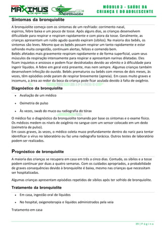 M Ó D U L O 3 - S A Ú D E D A
C R I A N Ç A E D O A D O L E S C E N T E
39 | P á g i n a
Diagnóstico da bronquiolite
 Avaliação de um médico
 Oximetria de pulso
 Às vezes, swab do muco ou radiografia do tórax
Sintomas da bronquiolite
A bronquiolite começa com os sintomas de um resfriado: corrimento nasal,
espirros, febre baixa e um pouco de tosse. Após alguns dias, as crianças desenvolvem
dificuldade para respirar e respiram rapidamente e com piora da tosse. Geralmente, as
crianças apresentam um ruído agudo quando expiram (sibilos). Na maioria dos bebês, os
sintomas são leves. Mesmo que os bebês possam respirar um tanto rapidamente e estar
sofrendo muita congestão, continuam alertas, felizes e comendo bem.
Bebês afetados mais gravemente respiram rapidamente e de forma superficial, usam seus
músculos da respiração intensamente para respirar e apresentam narinas dilatadas. Eles
ficam inquietos e ansiosos e podem ficar desidratados devido ao vômito e à dificuldade para
ingerir líquidos. A febre em geral está presente, mas nem sempre. Algumas crianças também
desenvolvem infecção do ouvido. Bebês prematuros ou bebês com menos de dois meses, às
vezes, têm episódios onde param de respirar brevemente (apneia). Em casos muito graves e
incomuns, a área ao redor da boca da criança pode ficar azulada devido à falta de oxigênio.
O médico faz o diagnóstico da bronquiolite tomando por base os sintomas e o exame físico.
Os médicos medem os níveis de oxigênio no sangue com um sensor colocado em um dedo
(oximetria de pulso).
Em casos graves, às vezes, o médico coleta muco profundamente dentro do nariz para tentar
identificar o vírus no laboratório ou faz uma radiografia torácica. Outros testes de laboratório
podem ser realizados.
Prognóstico de bronquiolite
A maioria das crianças se recupera em casa em três a cinco dias. Contudo, os sibilos e a tosse
podem continuar por duas a quatro semanas. Com os cuidados apropriados, a probabilidade
de graves consequências devido à bronquiolite é baixa, mesmo nas crianças que necessitam
ser hospitalizadas.
Algumas crianças apresentam episódios repetidos de sibilos após ter sofrido de bronquiolite.
Tratamento da bronquiolite
 Em casa, ingestão oral de líquidos
 No hospital, oxigenoterapia e líquidos administrados pela veia
Tratamento em casa
 