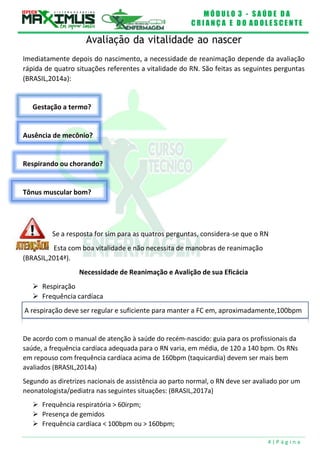 M Ó D U L O 3 - S A Ú D E D A
C R I A N Ç A E D O A D O L E S C E N T E
4 | P á g i n a
A respiração deve ser regular e suficiente para manter a FC em, aproximadamente,100bpm
Gestação a termo?
Ausência de mecônio?
Respirando ou chorando?
Tônus muscular bom?
Avaliação da vitalidade ao nascer
Imediatamente depois do nascimento, a necessidade de reanimação depende da avaliação
rápida de quatro situações referentes a vitalidade do RN. São feitas as seguintes perguntas
(BRASIL,2014a):
Se a resposta for sim para as quatros perguntas, considera-se que o RN
Esta com boa vitalidade e não necessita de manobras de reanimação
(BRASIL,2014ª).
 Respiração
Necessidade de Reanimação e Avalição de sua Eficácia
 Frequência cardíaca
De acordo com o manual de atenção à saúde do recém-nascido: guia para os profissionais da
saúde, a frequência cardíaca adequada para o RN varia, em média, de 120 a 140 bpm. Os RNs
em repouso com frequência cardíaca acima de 160bpm (taquicardia) devem ser mais bem
avaliados (BRASIL,2014a)
Segundo as diretrizes nacionais de assistência ao parto normal, o RN deve ser avaliado por um
neonatologista/pediatra nas seguintes situações: (BRASIL,2017a)
 Frequência respiratória > 60irpm;
 Presença de gemidos
 Frequência cardíaca < 100bpm ou > 160bpm;
 