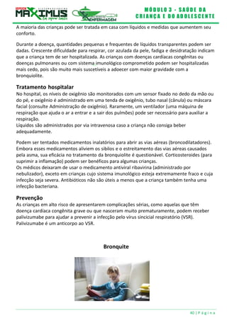 M Ó D U L O 3 - S A Ú D E D A
C R I A N Ç A E D O A D O L E S C E N T E
40 | P á g i n a
A maioria das crianças pode ser tratada em casa com líquidos e medidas que aumentem seu
conforto.
Durante a doença, quantidades pequenas e frequentes de líquidos transparentes podem ser
dadas. Crescente dificuldade para respirar, cor azulada da pele, fadiga e desidratação indicam
que a criança tem de ser hospitalizada. As crianças com doenças cardíacas congênitas ou
doenças pulmonares ou com sistema imunológico comprometido podem ser hospitalizadas
mais cedo, pois são muito mais suscetíveis a adoecer com maior gravidade com a
bronquiolite.
Tratamento hospitalar
No hospital, os níveis de oxigênio são monitorados com um sensor fixado no dedo da mão ou
do pé, e oxigênio é administrado em uma tenda de oxigênio, tubo nasal (cânula) ou máscara
facial (consulte Administração de oxigênio). Raramente, um ventilador (uma máquina de
respiração que ajuda o ar a entrar e a sair dos pulmões) pode ser necessário para auxiliar a
respiração.
Líquidos são administrados por via intravenosa caso a criança não consiga beber
adequadamente.
Podem ser tentados medicamentos inalatórios para abrir as vias aéreas (broncodilatadores).
Embora esses medicamentos aliviem os sibilos e o estreitamento das vias aéreas causados
pela asma, sua eficácia no tratamento da bronquiolite é questionável. Corticosteroides (para
suprimir a inflamação) podem ser benéficos para algumas crianças.
Os médicos deixaram de usar o medicamento antiviral ribavirina (administrado por
nebulizador), exceto em crianças cujo sistema imunológico esteja extremamente fraco e cuja
infecção seja severa. Antibióticos não são úteis a menos que a criança também tenha uma
infecção bacteriana.
Prevenção
As crianças em alto risco de apresentarem complicações sérias, como aquelas que têm
doença cardíaca congênita grave ou que nasceram muito prematuramente, podem receber
palivizumabe para ajudar a prevenir a infecção pelo vírus sincicial respiratório (VSR).
Palivizumabe é um anticorpo ao VSR.
Bronquite
 