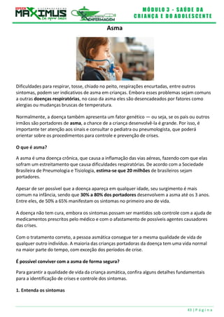 M Ó D U L O 3 - S A Ú D E D A
C R I A N Ç A E D O A D O L E S C E N T E
43 | P á g i n a
Asma
Dificuldades para respirar, tosse, chiado no peito, respirações encurtadas, entre outros
sintomas, podem ser indicativos de asma em crianças. Embora esses problemas sejam comuns
a outras doenças respiratórias, no caso da asma eles são desencadeados por fatores como
alergias ou mudanças bruscas de temperatura.
Normalmente, a doença também apresenta um fator genético — ou seja, se os pais ou outros
irmãos são portadores de asma, a chance de a criança desenvolvê-la é grande. Por isso, é
importante ter atenção aos sinais e consultar o pediatra ou pneumologista, que poderá
orientar sobre os procedimentos para controle e prevenção de crises.
O que é asma?
A asma é uma doença crônica, que causa a inflamação das vias aéreas, fazendo com que elas
sofram um estreitamento que causa dificuldades respiratórias. De acordo com a Sociedade
Brasileira de Pneumologia e Tisiologia, estima-se que 20 milhões de brasileiros sejam
portadores.
Apesar de ser possível que a doença apareça em qualquer idade, seu surgimento é mais
comum na infância, sendo que 30% a 80% dos portadores desenvolvem a asma até os 3 anos.
Entre eles, de 50% a 65% manifestam os sintomas no primeiro ano de vida.
A doença não tem cura, embora os sintomas possam ser mantidos sob controle com a ajuda de
medicamentos prescritos pelo médico e com o afastamento de possíveis agentes causadores
das crises.
Com o tratamento correto, a pessoa asmática consegue ter a mesma qualidade de vida de
qualquer outro indivíduo. A maioria das crianças portadoras da doença tem uma vida normal
na maior parte do tempo, com exceção dos períodos de crise.
É possível conviver com a asma de forma segura?
Para garantir a qualidade de vida da criança asmática, confira alguns detalhes fundamentais
para a identificação de crises e controle dos sintomas.
1. Entenda os sintomas
 