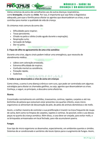 M Ó D U L O 3 - S A Ú D E D A
C R I A N Ç A E D O A D O L E S C E N T E
44 | P á g i n a
Vários sintomas da asma são semelhantes aos de outras doenças respiratórias,
como bronquite, sinusite ou rinite. Por isso, é importante que seja feito o diagnóstico
adequado, para que a família possa afastar os agentes que desencadeiam as crises, o que
contribui para manter a qualidade de vida da criança.
Os sintomas mais comuns da asma são:
 Dificuldades para respirar;
 Tosse persistente;
 Chiado no peito e sibilos (ruído agudo durante a expiração);
 Respiração curta;
 Sensação de fadiga;
 Dor no peito.
2. Fique de olho no agravamento de uma crise asmática
Durante uma crise, alguns sinais podem indicar uma emergência, que necessita de
atendimento médico:
 Lábios com coloração arroxeada;
 Extrema dificuldade de respirar;
 Confusão mental ou sonolência;
 Pulsação rápida;
 Sudorese.
3. Saiba o que desencadeia a crise de asma em crianças
Como vimos, a asma é uma doença crônica e sem cura, que pode ser controlada com algumas
estratégias para afastar os chamados gatilhos, ou seja, agentes que desencadeiam as crises.
Conheça, a seguir, os principais, e descubra como afastá-los.
Ácaros
Encontrados normalmente em colchões, travesseiros, cortinas, tapetes, carpetes e até nos
bichinhos de pelúcia que costumam estar presentes nos quartos infantis, esses micro-
organismos se alimentam de descamação da pele, de pelos de animais domésticos e de mofo.
Assim, a melhor maneira de controlar a sua proliferação é investir na troca frequente de roupa
de cama, bem como na limpeza de carpetes, tapetes e cortinas. Se possível, evite o uso dessas
peças no quarto da criança asmática. Além disso, a casa deve ser arejada, para evitar mofo, e
os brinquedos armazenados em local fechado, para não acumularem poeira.
Fungos
Esse tipo de micro-organismo se desenvolve, especialmente, em ambientes quentes e úmidos.
Sistemas de ar-condicionado e sanitários são locais típicos para o surgimento de fungos. Assim,
 