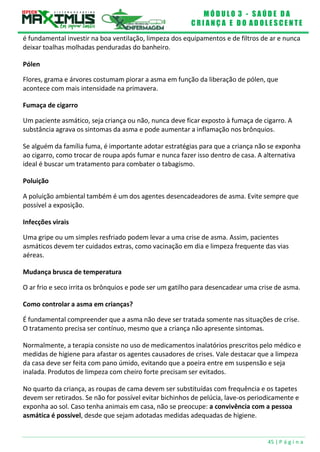 M Ó D U L O 3 - S A Ú D E D A
C R I A N Ç A E D O A D O L E S C E N T E
45 | P á g i n a
é fundamental investir na boa ventilação, limpeza dos equipamentos e de filtros de ar e nunca
deixar toalhas molhadas penduradas do banheiro.
Pólen
Flores, grama e árvores costumam piorar a asma em função da liberação de pólen, que
acontece com mais intensidade na primavera.
Fumaça de cigarro
Um paciente asmático, seja criança ou não, nunca deve ficar exposto à fumaça de cigarro. A
substância agrava os sintomas da asma e pode aumentar a inflamação nos brônquios.
Se alguém da família fuma, é importante adotar estratégias para que a criança não se exponha
ao cigarro, como trocar de roupa após fumar e nunca fazer isso dentro de casa. A alternativa
ideal é buscar um tratamento para combater o tabagismo.
Poluição
A poluição ambiental também é um dos agentes desencadeadores de asma. Evite sempre que
possível a exposição.
Infecções virais
Uma gripe ou um simples resfriado podem levar a uma crise de asma. Assim, pacientes
asmáticos devem ter cuidados extras, como vacinação em dia e limpeza frequente das vias
aéreas.
Mudança brusca de temperatura
O ar frio e seco irrita os brônquios e pode ser um gatilho para desencadear uma crise de asma.
Como controlar a asma em crianças?
É fundamental compreender que a asma não deve ser tratada somente nas situações de crise.
O tratamento precisa ser contínuo, mesmo que a criança não apresente sintomas.
Normalmente, a terapia consiste no uso de medicamentos inalatórios prescritos pelo médico e
medidas de higiene para afastar os agentes causadores de crises. Vale destacar que a limpeza
da casa deve ser feita com pano úmido, evitando que a poeira entre em suspensão e seja
inalada. Produtos de limpeza com cheiro forte precisam ser evitados.
No quarto da criança, as roupas de cama devem ser substituídas com frequência e os tapetes
devem ser retirados. Se não for possível evitar bichinhos de pelúcia, lave-os periodicamente e
exponha ao sol. Caso tenha animais em casa, não se preocupe: a convivência com a pessoa
asmática é possível, desde que sejam adotadas medidas adequadas de higiene.
 