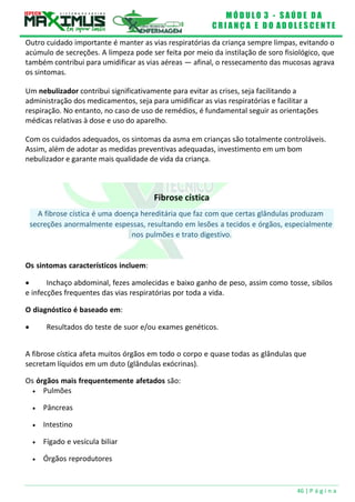 M Ó D U L O 3 - S A Ú D E D A
C R I A N Ç A E D O A D O L E S C E N T E
46 | P á g i n a
A fibrose cística é uma doença hereditária que faz com que certas glândulas produzam
secreções anormalmente espessas, resultando em lesões a tecidos e órgãos, especialmente
Outro cuidado importante é manter as vias respiratórias da criança sempre limpas, evitando o
acúmulo de secreções. A limpeza pode ser feita por meio da instilação de soro fisiológico, que
também contribui para umidificar as vias aéreas — afinal, o ressecamento das mucosas agrava
os sintomas.
Um nebulizador contribui significativamente para evitar as crises, seja facilitando a
administração dos medicamentos, seja para umidificar as vias respiratórias e facilitar a
respiração. No entanto, no caso de uso de remédios, é fundamental seguir as orientações
médicas relativas à dose e uso do aparelho.
Com os cuidados adequados, os sintomas da asma em crianças são totalmente controláveis.
Assim, além de adotar as medidas preventivas adequadas, investimento em um bom
nebulizador e garante mais qualidade de vida da criança.
Fibrose cística
nos pulmões e trato digestivo.
Os sintomas característicos incluem:
 Inchaço abdominal, fezes amolecidas e baixo ganho de peso, assim como tosse, sibilos
e infecções frequentes das vias respiratórias por toda a vida.
O diagnóstico é baseado em:
 Resultados do teste de suor e/ou exames genéticos.
A fibrose cística afeta muitos órgãos em todo o corpo e quase todas as glândulas que
secretam líquidos em um duto (glândulas exócrinas).
Os órgãos mais frequentemente afetados são:
 Pulmões
 Pâncreas
 Intestino
 Fígado e vesícula biliar
 Órgãos reprodutores
 