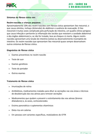 M Ó D U L O 3 - S A Ú D E D A
C R I A N Ç A E D O A D O L E S C E N T E
47 | P á g i n a
Aproximadamente 10% dos recém-nascidos com fibrose cística apresentam íleo meconial, o
que causa vômitos, inchaço (distensão) do abdômen e ausência de evacuação. O íleo
meconial é muitas vezes complicado pela perfuração do intestino, um quadro clínico perigoso
que causa infecção e peritonite (a inflamação dos tecidos que revestem a cavidade abdominal
e dos órgãos abdominais) e, se não for tratado, leva ao choque e à morte. Alguns recém-
nascidos apresentam uma torção do intestino (volvo) ou desenvolvimento incompleto do
intestino. Os recém-nascidos que apresentam íleo meconial quase sempre desenvolvem
outros sintomas de fibrose cística.
Diagnóstico de fibrose cística
Sintomas da fibrose cística em:
Recém-nascidos e crianças pequenas
 Exames preventivos no recém-nascido
 Teste de suor
 Exames genéticos
 Teste do portador
 Outros exames
Tratamento de fibrose cística
 Imunizações de rotina
 Antibióticos, medicamentos inalados para diluir as secreções nas vias áreas e técnicas
de desobstrução das vias aéreas para remover secreções
 Medicamentos que ajudam a prevenir o estreitamento das vias aéreas (bronco
dilatadores) e, às vezes, corticosteroides
 Enzima pancreática e suplementos vitamínicos
 Dieta rica em calorias
 Em pessoas com variantes específicas, moduladores do CFTR
 
