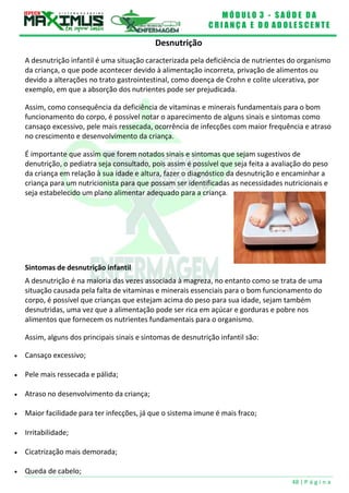 M Ó D U L O 3 - S A Ú D E D A
C R I A N Ç A E D O A D O L E S C E N T E
48 | P á g i n a
Desnutrição
A desnutrição infantil é uma situação caracterizada pela deficiência de nutrientes do organismo
da criança, o que pode acontecer devido à alimentação incorreta, privação de alimentos ou
devido a alterações no trato gastrointestinal, como doença de Crohn e colite ulcerativa, por
exemplo, em que a absorção dos nutrientes pode ser prejudicada.
Assim, como consequência da deficiência de vitaminas e minerais fundamentais para o bom
funcionamento do corpo, é possível notar o aparecimento de alguns sinais e sintomas como
cansaço excessivo, pele mais ressecada, ocorrência de infecções com maior frequência e atraso
no crescimento e desenvolvimento da criança.
É importante que assim que forem notados sinais e sintomas que sejam sugestivos de
denutrição, o pediatra seja consultado, pois assim é possível que seja feita a avaliação do peso
da criança em relação à sua idade e altura, fazer o diagnóstico da desnutrição e encaminhar a
criança para um nutricionista para que possam ser identificadas as necessidades nutricionais e
seja estabelecido um plano alimentar adequado para a criança.
Sintomas de desnutrição infantil
A desnutrição é na maioria das vezes associada à magreza, no entanto como se trata de uma
situação causada pela falta de vitaminas e minerais essenciais para o bom funcionamento do
corpo, é possível que crianças que estejam acima do peso para sua idade, sejam também
desnutridas, uma vez que a alimentação pode ser rica em açúcar e gorduras e pobre nos
alimentos que fornecem os nutrientes fundamentais para o organismo.
Assim, alguns dos principais sinais e sintomas de desnutrição infantil são:
 Cansaço excessivo;
 Pele mais ressecada e pálida;
 Atraso no desenvolvimento da criança;
 Maior facilidade para ter infecções, já que o sistema imune é mais fraco;
 Irritabilidade;
 Cicatrização mais demorada;
 Queda de cabelo;
 