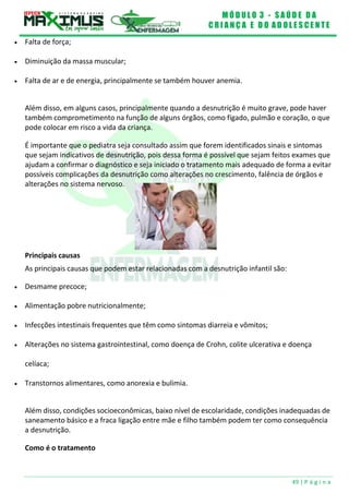 M Ó D U L O 3 - S A Ú D E D A
C R I A N Ç A E D O A D O L E S C E N T E
49 | P á g i n a
 Falta de força;
 Diminuição da massa muscular;
 Falta de ar e de energia, principalmente se também houver anemia.
Além disso, em alguns casos, principalmente quando a desnutrição é muito grave, pode haver
também comprometimento na função de alguns órgãos, como fígado, pulmão e coração, o que
pode colocar em risco a vida da criança.
É importante que o pediatra seja consultado assim que forem identificados sinais e sintomas
que sejam indicativos de desnutrição, pois dessa forma é possível que sejam feitos exames que
ajudam a confirmar o diagnóstico e seja iniciado o tratamento mais adequado de forma a evitar
possíveis complicações da desnutrição como alterações no crescimento, falência de órgãos e
alterações no sistema nervoso.
Principais causas
As principais causas que podem estar relacionadas com a desnutrição infantil são:
 Desmame precoce;
 Alimentação pobre nutricionalmente;
 Infecções intestinais frequentes que têm como sintomas diarreia e vômitos;
 Alterações no sistema gastrointestinal, como doença de Crohn, colite ulcerativa e doença
celíaca;
 Transtornos alimentares, como anorexia e bulimia.
Além disso, condições socioeconômicas, baixo nível de escolaridade, condições inadequadas de
saneamento básico e a fraca ligação entre mãe e filho também podem ter como consequência
a desnutrição.
Como é o tratamento
 