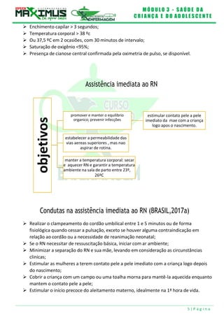 M Ó D U L O 3 - S A Ú D E D A
C R I A N Ç A E D O A D O L E S C E N T E
5 | P á g i n a
manter a temperatura corporal: secar
e aquecer RN e garantir a temperatura
ambiente na sala de parto entre 23º,
26ºC
estabelecer a permeabilidade das
vias aereas superiores , mas nao
aspirar de rotina.
estimular contato pele a pele
imediato da mae com a criança
logo apos o nascimento.
promover e manter o equilibrio
organico; prevenir infecções
 Enchimento capilar > 3 segundos;
 Temperatura corporal > 38 ºc
 Ou 37,5 ºC em 2 ocasiões, com 30 minutos de intervalo;
 Saturação de oxigênio <95%;
 Presença de cianose central confirmada pela oximetria de pulso, se disponível.
Assistência imediata ao RN
Condutas na assistência imediata ao RN (BRASIL,2017a)
 Realizar o clampeamento do cordão umbilical entre 1 e 5 minutos ou de forma
fisiológica quando cessar a pulsação, exceto se houver alguma contraindicação em
relação ao cordão ou a necessidade de reanimação neonatal;
 Se o RN necessitar de ressuscitação básica, iniciar com ar ambiente;
 Minimizar a separação do RN e sua mãe, levando em consideração as circunstâncias
clinicas;
 Estimular as mulheres a terem contato pele a pele imediato com a criança logo depois
do nascimento;
 Cobrir a criança com um campo ou uma toalha morna para mantê-la aquecida enquanto
mantem o contato pele a pele;
 Estimular o início precoce do aleitamento materno, idealmente na 1ª hora de vida.
objetivos
 