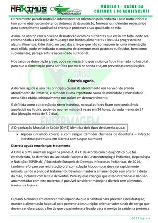 M Ó D U L O 3 - S A Ú D E D A
C R I A N Ç A E D O A D O L E S C E N T E
50 | P á g i n a
A Organização Mundial de Saúde (OMS) identifica dois tipos de diarreia aguda:
O tratamento para desnutrição infantil deve ser orientado pelo pediatra e pelo nutricionista e
tem como objetivo combater os sintomas da desnutrição, fornecer os nutrientes necessários
para o crescimento saudável da criança e promover a sua qualidade de vida.
Assim, de acordo com o nível de desnutrição e com os nutrientes que estão em falta, pode ser
recomendada a realização de mudança nos hábitos alimentares e inclusão progressiva de
alguns alimentos. Além disso, no caso das crianças que não conseguem ter uma alimentação
mais sólida, pode ser indicado o consumo de alimentos mais pastosos ou líquidos, bem como
suplementos, para garantir a necessidade nutricional.
Nos casos de desnutrição grave, pode ser necessário que a criança fique internada no hospital
para que a alimentação possa ser feita por meio de sonda e sejam prevenidas complicações.
Diarreia aguda
A diarreia aguda é uma das principais causas de atendimento nos serviços de pronto
atendimento de Pediatria, e também é uma importante causa de morbidade e mortalidade
nessa faixa etária, principalmente nos países em desenvolvimento.
É definida como a alteração do ritmo intestinal, na qual as fezes ficam com consistência
amolecida ou líquida, podendo ocorrer mais de 3 vezes em 24 horas, durando menos de 14
dias (duração média de 5-7 dias).
 Aquosa (incluindo cólera) e com sangue (também chamada de disenteria – infecção
intestinal que resulta em diarreia com sangue ou muco)
Diarreia aguda em crianças: tratamento
A OMS e o MS orientam seguir os planos A, B e C de acordo com o diagnóstico que foi
estabelecido, As diretrizes da Sociedade Europeia de Gastroenterologia Pediátrica, Hepatologia
e Nutrição (ESPGHAN) / Sociedade Europeia de Doenças Infecciosas Pediátricas, de 2014,
também reforçam que reidratação oral com solução hipoosmolar deve ser rapidamente
iniciada, sendo o principal tratamento. Devemos manter a amamentação, sem alterar a dieta
da mãe, inclusive com leite e derivados. Para aquelas crianças que estão internadas e não são
amamentadas com leite materno, é possível considerar manejar a diarreia com alimentos
isentos de lactose.
O plano A consiste em oferecer mais líquido do que o habitual para prevenir a desidratação;
manter a alimentação habitual para prevenir a desnutrição; orientar sobre sinais de perigo que
devem ser observados a fim de que o paciente seja levado para o serviço de saúde na presença
 