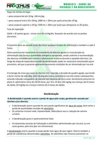 M Ó D U L O 3 - S A Ú D E D A
C R I A N Ç A E D O A D O L E S C E N T E
52 | P á g i n a
A desidratação é quando ocorre a perda de água pelo corpo, geralmente causada por
vômitos e/ou diarreia.
Regra de Holiday & Segar:
– peso corporal de até 10 kg: 100 mL/kg;
– peso corporal entre 10 e 20 kg: 1000 mL + 50mL por quilo acima dos 10 kg;
– peso corporal superior a 20 kg: 1500 mL + 20mL por quilo que ultrapassar os 20 quilos.
Fase de reposição:
SG5% + SF partes iguais – iniciar com 50 mL/kg/dia. Reavaliar de acordo com as perdas
diarreicas.
O paciente deve ser pesado antes de iniciar qualquer terapia de reidratação e também a cada 2
horas.
Outro ponto muito importante no tratamento da diarreia aguda é a manutenção da
alimentação que forneça quantidade energética apropriada, sendo unânime a recomendação
das diversas entidades para manter o aleitamento materno durante o episódio diarreico. Ao
longo da etapa de expansão/reversão da desidratação, pode ser necessário recomendar jejum
provisório, até que o paciente apresente novamente condições de ser alimentado por via oral.
O emprego do zinco nos casos de diarreia tem reduzido a duração do quadro agudo, que tende
a durar menos de sete dias, além de prevenir novas ocorrências nos três meses subsequentes,
estando indicado nos quadros de diarreia nos menores de cinco anos. Geralmente prescrito no
plano A: administrar zinco de 24/24 horas, por 10 a 14 dias (10 mg/kg nas crianças até 6 meses
de idade; 20 mg/kg nas crianças maiores de 6 meses de idade).
Desidratação
 A desidratação ocorre quando há uma perda significativa de água do corpo, bem como a
perda de quantidades variadas de eletrólitos.
 Os sintomas incluem sede, hipoatividade, lábios/boca seca e redução do volume
urinário.
 A desidratação grave é potencialmente fatal.
 O tratamento consiste de hidratação e eletrólitos administrados por via oral, ou em
casos graves, pela veia (por via intravenosa).
A desidratação ocorre quando o corpo perde mais água do que ingere. Ocorre também a
perda de substâncias denominadas eletrólitos. Os eletrólitos são minerais presentes na
 