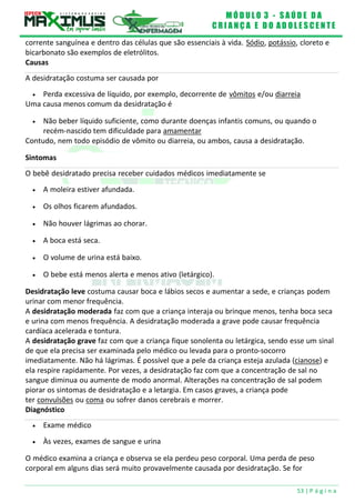 M Ó D U L O 3 - S A Ú D E D A
C R I A N Ç A E D O A D O L E S C E N T E
53 | P á g i n a
Sintomas
O bebê desidratado precisa receber cuidados médicos imediatamente se
corrente sanguínea e dentro das células que são essenciais à vida. Sódio, potássio, cloreto e
bicarbonato são exemplos de eletrólitos.
Causas
A desidratação costuma ser causada por
 Perda excessiva de líquido, por exemplo, decorrente de vômitos e/ou diarreia
Uma causa menos comum da desidratação é
 Não beber líquido suficiente, como durante doenças infantis comuns, ou quando o
recém-nascido tem dificuldade para amamentar
Contudo, nem todo episódio de vômito ou diarreia, ou ambos, causa a desidratação.
 A moleira estiver afundada.
 Os olhos ficarem afundados.
 Não houver lágrimas ao chorar.
 A boca está seca.
 O volume de urina está baixo.
 O bebe está menos alerta e menos ativo (letárgico).
Desidratação leve costuma causar boca e lábios secos e aumentar a sede, e crianças podem
urinar com menor frequência.
A desidratação moderada faz com que a criança interaja ou brinque menos, tenha boca seca
e urina com menos frequência. A desidratação moderada a grave pode causar frequência
cardíaca acelerada e tontura.
A desidratação grave faz com que a criança fique sonolenta ou letárgica, sendo esse um sinal
de que ela precisa ser examinada pelo médico ou levada para o pronto-socorro
imediatamente. Não há lágrimas. É possível que a pele da criança esteja azulada (cianose) e
ela respire rapidamente. Por vezes, a desidratação faz com que a concentração de sal no
sangue diminua ou aumente de modo anormal. Alterações na concentração de sal podem
piorar os sintomas de desidratação e a letargia. Em casos graves, a criança pode
ter convulsões ou coma ou sofrer danos cerebrais e morrer.
Diagnóstico
 Exame médico
 Às vezes, exames de sangue e urina
O médico examina a criança e observa se ela perdeu peso corporal. Uma perda de peso
corporal em alguns dias será muito provavelmente causada por desidratação. Se for
 