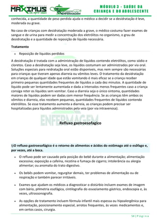 M Ó D U L O 3 - S A Ú D E D A
C R I A N Ç A E D O A D O L E S C E N T E
54 | P á g i n a
Tratamento
 Reposição de líquidos perdidos
IjiO refluxo gastroesofágico é o retorno de alimentos e ácidos do estômago até o esôfago e,
por vezes, até a boca.
conhecida, a quantidade de peso perdida ajuda o médico a decidir se a desidratação é leve,
moderada ou grave.
No caso de crianças com desidratação moderada a grave, o médico costuma fazer exames de
sangue e de urina para medir a concentração dos eletrólitos no organismo, o grau de
desidratação e a quantidade de reposição de líquido necessária.
A desidratação é tratada com a administração de líquidos contendo eletrólitos, como sódio e
cloretos. Caso a desidratação seja leve, os líquidos costumam ser administrados por via oral.
Soluções especiais para reidratação oral estão disponíveis, mas nem sempre são necessárias
para crianças que tiveram apenas diarreia ou vômitos leves. O tratamento da desidratação
em crianças de qualquer idade que estão vomitando é mais eficaz se a criança receber
primeiro pequenas quantidades frequentes de líquidos a cada dez minutos. A quantidade de
líquido pode ser lentamente aumentada e dada a intervalos menos frequentes caso a criança
consiga reter os líquidos sem vomitar. Caso a diarreia seja o único sintoma, quantidades
maiores de líquidos podem ser dadas com menor frequência. Se as crianças têm ambos os
vômitos e diarreia, elas recebem pequenas, quantidades frequentes de líquidos contendo
eletrólitos. Se esse tratamento aumenta a diarreia, as crianças podem precisar ser
hospitalizadas para líquidos administrados pela veia (por via intravenosa).
Refluxo gastroesofagico
 O refluxo pode ser causado pela posição do bebê durante a alimentação; alimentação
excessiva; exposição a cafeína, nicotina e fumaça de cigarro; intolerância ou alergia
alimentar; ou anomalia do trato digestivo.
 Os bebês podem vomitar, regurgitar demais, ter problemas de alimentação ou de
respiração e também parecer irritáveis.
 Exames que ajudam os médicos a diagnosticar o distúrbio incluem exames de imagem
com bário, pHmetria esofágica, cintilografia do esvaziamento gástrico, endoscopia e, às
vezes, ultrassonografia.
 As opções de tratamento incluem fórmula infantil mais espessa ou hipoalergênica para
alimentação, posicionamento especial, arrotos frequentes, às vezes medicamentos e,
em certos casos, cirurgia.
 