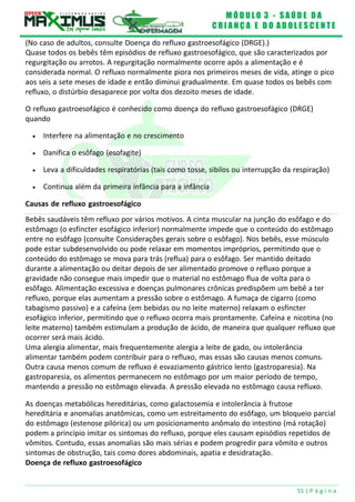 M Ó D U L O 3 - S A Ú D E D A
C R I A N Ç A E D O A D O L E S C E N T E
55 | P á g i n a
(No caso de adultos, consulte Doença do refluxo gastroesofágico (DRGE).)
Quase todos os bebês têm episódios de refluxo gastroesofágico, que são caracterizados por
regurgitação ou arrotos. A regurgitação normalmente ocorre após a alimentação e é
considerada normal. O refluxo normalmente piora nos primeiros meses de vida, atinge o pico
aos seis a sete meses de idade e então diminui gradualmente. Em quase todos os bebês com
refluxo, o distúrbio desaparece por volta dos dezoito meses de idade.
O refluxo gastroesofágico é conhecido como doença do refluxo gastroesofágico (DRGE)
quando
 Interfere na alimentação e no crescimento
 Danifica o esôfago (esofagite)
 Leva a dificuldades respiratórias (tais como tosse, sibilos ou interrupção da respiração)
 Continua além da primeira infância para a infância
Causas de refluxo gastroesofágico
Bebês saudáveis têm refluxo por vários motivos. A cinta muscular na junção do esôfago e do
estômago (o esfíncter esofágico inferior) normalmente impede que o conteúdo do estômago
entre no esôfago (consulte Considerações gerais sobre o esôfago). Nos bebês, esse músculo
pode estar subdesenvolvido ou pode relaxar em momentos impróprios, permitindo que o
conteúdo do estômago se mova para trás (reflua) para o esôfago. Ser mantido deitado
durante a alimentação ou deitar depois de ser alimentado promove o refluxo porque a
gravidade não consegue mais impedir que o material no estômago flua de volta para o
esôfago. Alimentação excessiva e doenças pulmonares crônicas predispõem um bebê a ter
refluxo, porque elas aumentam a pressão sobre o estômago. A fumaça de cigarro (como
tabagismo passivo) e a cafeína (em bebidas ou no leite materno) relaxam o esfíncter
esofágico inferior, permitindo que o refluxo ocorra mais prontamente. Cafeína e nicotina (no
leite materno) também estimulam a produção de ácido, de maneira que qualquer refluxo que
ocorrer será mais ácido.
Uma alergia alimentar, mais frequentemente alergia a leite de gado, ou intolerância
alimentar também podem contribuir para o refluxo, mas essas são causas menos comuns.
Outra causa menos comum de refluxo é esvaziamento gástrico lento (gastroparesia). Na
gastroparesia, os alimentos permanecem no estômago por um maior período de tempo,
mantendo a pressão no estômago elevada. A pressão elevada no estômago causa refluxo.
As doenças metabólicas hereditárias, como galactosemia e intolerância à frutose
hereditária e anomalias anatômicas, como um estreitamento do esôfago, um bloqueio parcial
do estômago (estenose pilórica) ou um posicionamento anômalo do intestino (má rotação)
podem a princípio imitar os sintomas do refluxo, porque eles causam episódios repetidos de
vômitos. Contudo, essas anomalias são mais sérias e podem progredir para vômito e outros
sintomas de obstrução, tais como dores abdominais, apatia e desidratação.
Doença de refluxo gastroesofágico
 