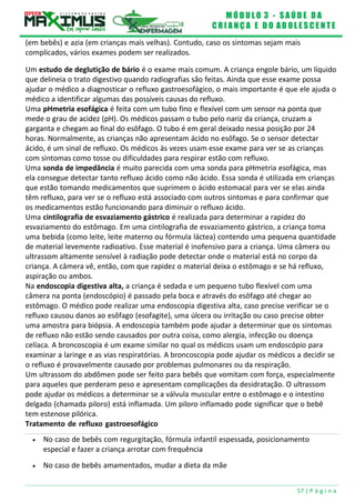 M Ó D U L O 3 - S A Ú D E D A
C R I A N Ç A E D O A D O L E S C E N T E
57 | P á g i n a
(em bebês) e azia (em crianças mais velhas). Contudo, caso os sintomas sejam mais
complicados, vários exames podem ser realizados.
Um estudo de deglutição de bário é o exame mais comum. A criança engole bário, um líquido
que delineia o trato digestivo quando radiografias são feitas. Ainda que esse exame possa
ajudar o médico a diagnosticar o refluxo gastroesofágico, o mais importante é que ele ajuda o
médico a identificar algumas das possíveis causas do refluxo.
Uma pHmetria esofágica é feita com um tubo fino e flexível com um sensor na ponta que
mede o grau de acidez (pH). Os médicos passam o tubo pelo nariz da criança, cruzam a
garganta e chegam ao final do esôfago. O tubo é em geral deixado nessa posição por 24
horas. Normalmente, as crianças não apresentam ácido no esôfago. Se o sensor detectar
ácido, é um sinal de refluxo. Os médicos às vezes usam esse exame para ver se as crianças
com sintomas como tosse ou dificuldades para respirar estão com refluxo.
Uma sonda de impedância é muito parecida com uma sonda para pHmetria esofágica, mas
ela consegue detectar tanto refluxo ácido como não ácido. Essa sonda é utilizada em crianças
que estão tomando medicamentos que suprimem o ácido estomacal para ver se elas ainda
têm refluxo, para ver se o refluxo está associado com outros sintomas e para confirmar que
os medicamentos estão funcionando para diminuir o refluxo ácido.
Uma cintilografia de esvaziamento gástrico é realizada para determinar a rapidez do
esvaziamento do estômago. Em uma cintilografia de esvaziamento gástrico, a criança toma
uma bebida (como leite, leite materno ou fórmula láctea) contendo uma pequena quantidade
de material levemente radioativo. Esse material é inofensivo para a criança. Uma câmera ou
ultrassom altamente sensível à radiação pode detectar onde o material está no corpo da
criança. A câmera vê, então, com que rapidez o material deixa o estômago e se há refluxo,
aspiração ou ambos.
Na endoscopia digestiva alta, a criança é sedada e um pequeno tubo flexível com uma
câmera na ponta (endoscópio) é passado pela boca e através do esôfago até chegar ao
estômago. O médico pode realizar uma endoscopia digestiva alta, caso precise verificar se o
refluxo causou danos ao esôfago (esofagite), uma úlcera ou irritação ou caso precise obter
uma amostra para biópsia. A endoscopia também pode ajudar a determinar que os sintomas
de refluxo não estão sendo causados por outra coisa, como alergia, infecção ou doença
celíaca. A broncoscopia é um exame similar no qual os médicos usam um endoscópio para
examinar a laringe e as vias respiratórias. A broncoscopia pode ajudar os médicos a decidir se
o refluxo é provavelmente causado por problemas pulmonares ou da respiração.
Um ultrassom do abdômen pode ser feito para bebês que vomitam com força, especialmente
para aqueles que perderam peso e apresentam complicações da desidratação. O ultrassom
pode ajudar os médicos a determinar se a válvula muscular entre o estômago e o intestino
delgado (chamada piloro) está inflamada. Um piloro inflamado pode significar que o bebê
tem estenose pilórica.
Tratamento de refluxo gastroesofágico
 No caso de bebês com regurgitação, fórmula infantil espessada, posicionamento
especial e fazer a criança arrotar com frequência
 No caso de bebês amamentados, mudar a dieta da mãe
 