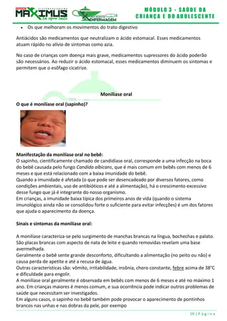 M Ó D U L O 3 - S A Ú D E D A
C R I A N Ç A E D O A D O L E S C E N T E
59 | P á g i n a
 Os que melhoram os movimentos do trato digestivo
Antiácidos são medicamentos que neutralizam o ácido estomacal. Esses medicamentos
atuam rápido no alívio de sintomas como azia.
No caso de crianças com doença mais grave, medicamentos supressores do ácido poderão
são necessários. Ao reduzir o ácido estomacal, esses medicamentos diminuem os sintomas e
permitem que o esôfago cicatrize.
Moniliase oral
O que é monilíase oral (sapinho)?
Manifestação da monilíase oral no bebê:
O sapinho, cientificamente chamado de candidíase oral, corresponde a uma infecção na boca
do bebê causada pelo fungo Candida albicans, que é mais comum em bebês com menos de 6
meses e que está relacionado com a baixa imunidade do bebê.
Quando a imunidade é afetada (o que pode ser desencadeado por diversos fatores, como
condições ambientais, uso de antibióticos e até a alimentação), há o crescimento excessivo
desse fungo que já é integrante do nosso organismo.
Em crianças, a imunidade baixa típica dos primeiros anos de vida (quando o sistema
imunológico ainda não se consolidou forte o suficiente para evitar infecções) é um dos fatores
que ajuda o aparecimento da doença.
Sinais e sintomas da monilíase oral:
A monilíase caracteriza-se pelo surgimento de manchas brancas na língua, bochechas e palato.
São placas brancas com aspecto de nata de leite e quando removidas revelam uma base
avermelhada.
Geralmente o bebê sente grande desconforto, dificultando a alimentação (no peito ou não) e
causa perda de apetite e até a recusa de água.
Outras características são: vômito, irritabilidade, insônia, choro constante, febre acima de 38°C
e dificuldade para engolir.
A monilíase oral geralmente é observada em bebês com menos de 6 meses e até no máximo 1
ano. Em crianças maiores é menos comum, e sua ocorrência pode indicar outros problemas de
saúde que necessitam ser investigados.
Em alguns casos, o sapinho no bebê também pode provocar o aparecimento de pontinhos
brancos nas unhas e nas dobras da pele, por exempo
 