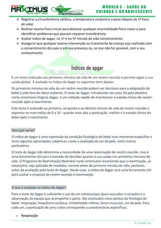 M Ó D U L O 3 - S A Ú D E D A
C R I A N Ç A E D O A D O L E S C E N T E
6 | P á g i n a
 Registrar a circunferência cefálica, a temperatura corporal e o peso (depois da 1ª hora
de vida)
 Realizar exame físico inicial para detectar qualquer anormalidade física maior e para
identificar problemas que possam requerer transferência
 Avaliar índice de apgar, no 1º e no 5º minuto de vida rotineiramente.
 Assegurar que qualquer exame intervenção ou tratamento da criança seja realizado com
o consentimento dos pais e em sua presença ou, se isso não for possível, com o seu
conhecimento.
Índices de apgar
É um teste realizado nos primeiros minutos de vida de um recém-nascido e permite vigiar a sua
saúde global. É avaliado no índice de Apgar os seguintes item abaixo:
Os primeiros minutos de vida de um recém-nascido podem ser decisivos para a adaptação do
bebé à vida fora do útero materno. O teste de Apgar, introduzido nos anos 50 pela obstetra
norte-americana Virginia Apgar, é um método rápido de monitorizar o estado clínico do recém-
nascido após o nascimento.
Este teste é realizado ao primeiro, ao quinto e ao décimo minuto de vida do recém-nascido e
expressa-se num índice de 0 a 10 - quanto mais alta a pontuação, melhor é o estado clínico do
bebé após o nascimento.
Para que serve?
O índice de Apgar é uma expressão da condição fisiológica do bebé num momento específico e
inclui algumas apreciações subjetivas, como a avaliação da cor da pele, entre outros
parâmetros.
O teste de Apgar não determina a necessidade de uma reanimação do recém-nascido, mas é
uma ferramenta útil para a tomada de decisões quanto à sua saúde nos primeiros minutos de
vida. O Programa de Reanimação Neonatal norte-americano recomenda que a reanimação, se
necessária, seja aplicada de imediato, mesmo antes do primeiro minuto de vida, portanto,
antes da avaliação pelo teste de Apgar. Neste caso, o índice de Apgar será uma ferramenta útil
para avaliar a resposta do recém-nascido à reanimação.
O que é avaliado no índice de Apgar?
Para o teste de Apgar é suficiente o uso de um estetoscópio (para auscultar o coração) e a
observação da equipa que acompanha o parto. São analisados cinco pontos da fisiologia do
bebé: respiração, frequência cardíaca, irritabilidade reflexa, tónus muscular, cor da pele. Para
cada um, a pontuação de zero a dois corresponde a características específicas.
 Respiração
 