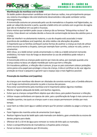 M Ó D U L O 3 - S A Ú D E D A
C R I A N Ç A E D O A D O L E S C E N T E
60 | P á g i n a
Manifestação da monilíase oral no bebê
Os bebês podem desenvolver candidíase oral por diversas razões, mas principalmente porque
seu sistema imunológico não está totalmente desenvolvido e não pode combater certos
microrganismos.
A transmissão costuma ser provocada pelo uso de mamadeiras e chupetas mal higienizadas, ou
pode ser adquirida durante o parto, quando o bebê entra em contato com os germes da vagina
que vão se multiplicar em sua pele e mucosas.
Outro motivo que também pode causar a doença são as famosas “bitoquinhas na boca” da
criança. Estas devem ser evitadas devido a chance de contaminação da boca dos adultos para a
criança.
Além de interferir no aleitamento materno, o uso de chupeta está associado à maior
ocorrência de candidíase oral (sapinho), de otite média e de alterações do palato.
É importante que as famílias conheçam outras formas de acalmar a criança ao invés de utilizar
como recurso somente a chupeta, como por exemplo fazer carinho, colocar no colo, cantar e
amamentar.
Além disso, se o bebê estiver sendo amamentado e a mãe ou o bebê estiverem tomando
antibiótico, há maior risco do fungo se desenvolver (o uso de antibiótico pode reduzir a
imunidade).
A transmissão entre as crianças pode ocorrer por meio da saliva, por exemplo quando uma
criança coloca na boca um objeto mordido por outra que tem a infecção.
Em trocadores públicos, a infecção não é comum, já que os pais costumam colocar proteções
como panos e/ou papel para proteger a troca da criança. A dica é certificar-se de usar alguma
proteção ao trocar o pequeno e garantir que o espaço seja o mais higiênico possível.
Prevenção da monilíase oral (sapinho):
As crianças com monilíase não devem ser afastadas do convívio normal, pois a Candida albicans
é um fungo normalmente presente na pele e mucosa das pessoas.
Para evitar acometimento pela monilíase oral é importante adotar algumas medidas:
 Manter a higiene adequada do bebê, com banhos regulares,
 Evitar que as crianças compartilhem objetos que vão à boca, pois podem favorecer a infecção;
 Utilizar roupas confortáveis em épocas de calor, pois a proliferação do fungo é mais comum em
estações quentes, nas quais as crianças suam e seus corpos permanecem úmidos por mais
tempo;
 Lavar bem as mãos (com água e sabão) sempre que for prestar cuidados ou pegar a criança no
colo;
 Fazer higiene dos mamilos antes de amamentar (com água).
 Realizar higiene bucal do bebê após cada mamada com dedeira, gaze umedecida ou escova de
dentes própria para idade.
 Oferecer de 5 a 10 ml de água para remover os restos de leite após as mamadas;
 Evitar o compartilhamento de mamadeiras e chupetas pelas crianças;
 Ferver os bicos e mamadeiras por 20 minutos;
 