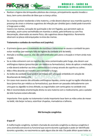 M Ó D U L O 3 - S A Ú D E D A
C R I A N Ç A E D O A D O L E S C E N T E
61 | P á g i n a
 Realizar a higiene dos brinquedos plásticos das crianças, principalmente aqueles levados a
boca, bem como utensílios de látex que a criança utiliza.
Se a criança estiver recebendo o leite materno, a mãe deverá observar seus mamilos quanto a
presença de sinais e sintomas sugestivos de infecção por cândida (pois o bebê pode transmitir
o fungo para a mãe).
Coceira nas mamas, sensação de queimação e dor em fisgadas, que persistem após as
mamadas, assim como vermelhidão em mamilos e aréola, pele brilhante ou com fina
descamação, observados ao exame físico, são sugestivos desse diagnóstico. Raramente
observam-se placas esbranquiçadas na área das mamas.
Tratamento e cuidados da monilíase oral (sapinho):
 O primeiro passo para o tratamento da monilíase é determinar as causas e combatê-las para
evitar recidivas (por exemplo falta de higiene da cavidade oral do bebê);
 Atenção a receitas caseiras, elas são contraindicadas pois piora a situação e irritam ainda mais
o bebê;
 Se as mães estiverem com os mamilos dos seios contaminados pelo fungo, elas devem usar
antifúngicos tópicos (prescritos por um médico ou farmacêutico). Antes de aplicar a medicação,
a mãe deverá ordenhar seu leite e administrá-lo à criança através de copinho ou colher;
 Mãe e filho deverão ser tratados para combater o fungo;
 As lesões da cavidade bucal podem ser limpas com uma gaze embebida em solução de
Bicarbonato de Sódio a 2%;
 Em casos mais severos são utilizados antifúngicos líquidos, creme ou gel na região infectada da
boca (prescritos por médico ou farmacêutico), que devem ser passados delicadamente com
uma gaze ou algodão na área afetada, ou esguichados com conta-gotas na cavidade oral;
 Não é recomendada amamentação direta no seio materno com o medicamento, pois o paladar
do leite humano estará alterado.
Importante: Para ajudar no tratamento é ainda importante lavar bem as mãos antes de mexer
no bebê, não beijar na boca, esterilizar chupetas, mamadeiras e talheres.
Má formação congênitas
O que é?
A malformação congênita, também chamada de anomalia congênita ou doença congênita é
uma anomalia estrutural ou funcional que ocorre durante a gestação e pode ser identificada
durante a gravidez, no nascimento ou após alguns dias de vida. Ela pode afetar quase todas as
 