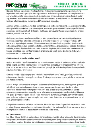 M Ó D U L O 3 - S A Ú D E D A
C R I A N Ç A E D O A D O L E S C E N T E
63 | P á g i n a
No caso de lábio leporino ou fenda palatina é feita uma ultrassonografia especializada no
segundo trimestre da gestação. Em alguns casos, a ultrassonografia deve ser complementada
por uma tomografia computadorizada e medição da circunferência craniana. Para detectar
alguma falha no desenvolvimento do cérebro e da medula espinhal deve ser feito também o
teste da alfafetoproteína materna na 16ª semana da gestação.
Além da ultrassonografia, o médico também poderá pedir exames como ecocardiograma fetal,
tomografia fetal e exames que identifiquem alterações genéticas como o cariótipo fetal com
punção do cordão umbilical. O Doppler é utilizado para avaliar fluxos sanguíneos das artérias
uterinas, umbilicais e outras.
O ultrassom comum calcula as medidas do feto, para saber se ele cresce adequadamente,
verifica a placenta e o líquido amniótico. O primeiro deles deve ser feito por volta da 12ª
semana, o segundo por volta da 22ª semana e o terceiro no final da gravidez. Realizar mais
ultrassonografias do que o recomendado normalmente não provoca danos à saúde da mãe ou
do bebê, mas só deve ser feito em casos especiais de gestações complicadas. Há exames de
líquido amniótico para verificar riscos de anomalias do bebê, como Síndrome de Down e
malformações do tubo neural.
Como prevenir as malformações fetais?
Muitas anomalias congênitas podem ser prevenidas ou tratadas. A suplementação com ácido
fólico na pré-gravidez, o consumo de iodo durante a gestação, a vacinação contra a rubéola
(que pode ser transmitida aos filhos durante a gestação) e assistência pré-natal adequada são
algumas formas de prevenção.
Embora não seja possível prevenir a maioria das malformações fetais, pode-se prevenir ou
minimizar muitas das consequências delas. Por isso, é importante que a mãe faça os exames
pré-natais de rotina.
Muitas drogas consideradas “simples” podem ter efeito teratogênico. Teratógeno é qualquer
substância que, estando presente no organismo materno durante a gestação, produz
alterações de estrutura ou função no feto. Por isso, o ideal é que a gestante não utilize
nenhuma droga durante a gestação ou só o faça com expressa autorização médica. Há casos
em que a grávida não pode abster-se de medicações durante a gestação, como medicações
para epilepsia e diabetes, por exemplo, mas esses casos devem ser acompanhados de perto
pelo ginecologista/obstetra.
É importante também abster-se totalmente de álcool e de fumo. A gestante deve evitar todas
as situações que a exponham às toxinas ambientais, evitar as infecções virais, vacinar-se antes
de engravidar e tomar as doses recomendadas de ácido fólico.
Dia 03 de Março
Em 03 de Março de 2016, no intuito de conscientizar o mundo sobre o impacto das anomalias
congênitas, promover o desenvolvimento e implantação de programas de prevenção, além de
expandir os serviços de saúde para todas as pessoas com anomalias congênitas, a Organização
 