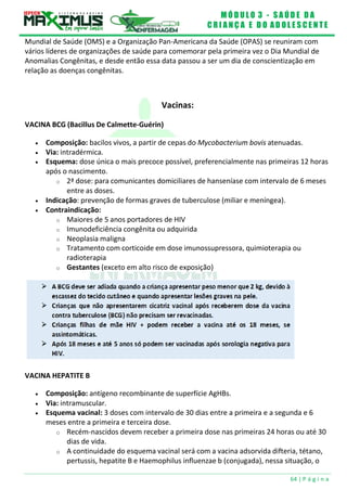 M Ó D U L O 3 - S A Ú D E D A
C R I A N Ç A E D O A D O L E S C E N T E
64 | P á g i n a
Mundial de Saúde (OMS) e a Organização Pan-Americana da Saúde (OPAS) se reuniram com
vários líderes de organizações de saúde para comemorar pela primeira vez o Dia Mundial de
Anomalias Congênitas, e desde então essa data passou a ser um dia de conscientização em
relação as doenças congênitas.
Vacinas:
VACINA BCG (Bacillus De Calmette-Guérin)
 Composição: bacilos vivos, a partir de cepas do Mycobacterium bovis atenuadas.
 Via: intradérmica.
 Esquema: dose única o mais precoce possível, preferencialmente nas primeiras 12 horas
após o nascimento.
o 2ª dose: para comunicantes domiciliares de hanseníase com intervalo de 6 meses
entre as doses.
 Indicação: prevenção de formas graves de tuberculose (miliar e meníngea).
 Contraindicação:
o Maiores de 5 anos portadores de HIV
o Imunodeficiência congênita ou adquirida
o Neoplasia maligna
o Tratamento com corticoide em dose imunossupressora, quimioterapia ou
radioterapia
o Gestantes (exceto em alto risco de exposição)
VACINA HEPATITE B
 Composição: antígeno recombinante de superfície AgHBs.
 Via: intramuscular.
 Esquema vacinal: 3 doses com intervalo de 30 dias entre a primeira e a segunda e 6
meses entre a primeira e terceira dose.
o Recém-nascidos devem receber a primeira dose nas primeiras 24 horas ou até 30
dias de vida.
o A continuidade do esquema vacinal será com a vacina adsorvida difteria, tétano,
pertussis, hepatite B e Haemophilus influenzae b (conjugada), nessa situação, o
 