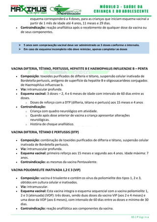 M Ó D U L O 3 - S A Ú D E D A
C R I A N Ç A E D O A D O L E S C E N T E
65 | P á g i n a
VACINA DIFTERIA, TÉTANO, PERTUSSIS, HEPATITE B E HAEMOPHILUS INFLUENZAE B – PENTA
esquema corresponderá a 4 doses, para as crianças que iniciam esquema vacinal a
partir de 1 mês de idade até 4 anos, 11 meses e 29 dias.
 Contraindicação: reação anafilática após o recebimento de qualquer dose da vacina ou
de seus componentes.
 Composição: toxoides purificados de difteria e tétano, suspensão celular inativada de
Bordetella pertussis, antígeno de superfície da hepatite B e oligossacarídeos conjugados
de Haemophilus influenzae b.
 Via: intramuscular profunda.
 Esquema vacinal: 3 doses – 2, 4 e 6 meses de idade com intervalo de 60 dias entre as
doses.
o Doses de reforço com a DTP (difteria, tétano e pertusis) aos 15 meses e 4 anos
 Contraindicação:
o Criança com quadro neurológico em atividade.
o Quando após dose anterior de vacina a criança apresentar alterações
neurológicas.
o História de choque anafilático.
VACINA DIFTERIA, TÉTANO E PERTUSSIS (DTP)
 Composição: combinação de toxoides purificados de difteria e tétano, suspensão celular
inativada de Bordetella pertussis.
 Via: intramuscular profunda.
 Esquema vacinal: primeiro reforço aos 15 meses e segundo aos 4 anos. Idade máxima: 7
anos.
 Contraindicação: as mesmas da vacina Pentavalente.
VACINA POLIOMIELITE INATIVADA 1,2 E 3 (VIP)
 Composição: vacina é trivalente e contém os vírus da poliomielite dos tipos 1, 2 e 3,
obtidos em cultura celular e inativados.
 Via: intramuscular.
 Esquema vacinal: Esta vacina integra o esquema sequencial com a vacina poliomielite 1,
2 e 3 (atenuada) (VOP): três doses, sendo duas doses da vacina VIP (aos 2 e 4 meses) e
uma dose da VOP (aos 6 meses), com intervalo de 60 dias entre as doses e mínimo de 30
dias.
 Contraindicação: reação anafilática aos componentes da vacina.
 