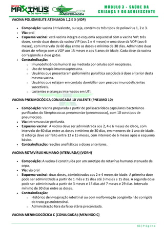 M Ó D U L O 3 - S A Ú D E D A
C R I A N Ç A E D O A D O L E S C E N T E
66 | P á g i n a
VACINA POLIOMIELITE ATENUADA 1,2 E 3 (VOP)
 Composição: vacina é trivalente, ou seja, contém os três tipos de poliovírus 1, 2 e 3.
 Via: oral
 Esquema vacinal: está vacina integra o esquema sequencial com a vacina VIP: três
doses, sendo duas doses da vacina VIP (aos 2 e 4 meses) e uma dose da VOP (aos 6
meses), com intervalo de 60 dias entre as doses e mínimo de 30 dias. Administre duas
doses de reforço com a VOP aos 15 meses e aos 4 anos de idade. Cada dose da vacina
corresponde a duas gotas.
 Contraindicação:
o Imunodeficiência humoral ou mediada por células com neoplasias.
o Uso de terapia imunossupressora.
o Usuários que presentaram poliomielite paralítica associada à dose anterior desta
mesma vacina.
o Usuários que estejam em contato domiciliar com pessoas imunodeficientes
suscetíveis.
o Lactentes e crianças internados em UTI.
VACINA PNEUMOCÓCICA CONJUGADA 10 VALENTE (PNEUMO 10)
 Composição: Vacina preparada a partir de polissacarídeos capsulares bacterianos
purificados do Streptococcus pneumoniae (pneumococo), com 10 sorotipos de
pneumococo.
 Via: intramuscular profunda.
 Esquema vacinal: A vacina deve ser administrada aos 2, 4 e 6 meses de idade, com
intervalo de 60 dias entre as doses e mínimo de 30 dias, em menores de 1 ano de idade.
O reforço deve ser feito entre 12 e 15 meses, com intervalo de 6 meses após o esquema
básico.
 Contraindicação: reações anafiláticas a doses anteriores.
VACINA ROTAVÍRUS HUMANO (ATENUADA) (VORH)
 Composição: A vacina é constituída por um sorotipo do rotavírus humano atenuado da
cepa.
 Via: via oral
 Esquema vacinal: duas doses, administradas aos 2 e 4 meses de idade. A primeira dose
pode ser administrada a partir de 1 mês e 15 dias até 3 meses e 15 dias. A segunda dose
pode ser administrada a partir de 3 meses e 15 dias até 7 meses e 29 dias. Intervalo
mínimo de 30 dias entre as doses.
 Contraindicação:
o Histórico de invaginação intestinal ou com malformação congênita não corrigida
do trato gastrointestinal.
o Administração fora da faixa etária preconizada.
VACINA MENINGOCÓCICA C (CONJUGADA) (MENINGO C)
 