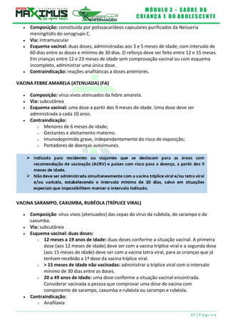 M Ó D U L O 3 - S A Ú D E D A
C R I A N Ç A E D O A D O L E S C E N T E
67 | P á g i n a
 Composição: constituída por polissacarídeos capsulares purificados da Neisseria
meningitidis do sorogrupo C.
 Via: intramuscular
 Esquema vacinal: duas doses, administradas aos 3 e 5 meses de idade, com intervalo de
60 dias entre as doses e mínimo de 30 dias. O reforço deve ser feito entre 12 e 15 meses.
Em crianças entre 12 e 23 meses de idade sem comprovação vacinal ou com esquema
incompleto, administrar uma única dose.
 Contraindicação: reações anafiláticas a doses anteriores.
VACINA FEBRE AMARELA (ATENUADA) (FA)
 Composição: vírus vivos atenuados da febre amarela.
 Via: subcutânea
 Esquema vacinal: uma dose a partir dos 9 meses de idade. Uma dose deve ser
administrada a cada 10 anos.
 Contraindicação:
o Menores de 6 meses de idade;
o Gestantes e aleitamento materno.
o Imunodeprimido grave, independentemente do risco de exposição;
o Portadores de doenças autoimunes.
VACINA SARAMPO, CAXUMBA, RUBÉOLA (TRÍPLICE VIRAL)
 Composição: vírus vivos (atenuados) das cepas do vírus da rubéola, do sarampo e da
caxumba.
 Via: subcutânea
 Esquema vacinal: duas doses:
o 12 meses a 19 anos de idade: duas doses conforme a situação vacinal. A primeira
dose (aos 12 meses de idade) deve ser com a vacina tríplice viral e a segunda dose
(aos 15 meses de idade) deve ser com a vacina tetra viral, para as crianças que já
tenham recebido a 1ª dose da vacina tríplice viral.
o > 15 meses de idade não vacinadas: administrar a tríplice viral com o intervalo
mínimo de 30 dias entre as doses.
o 20 a 49 anos de idade: uma dose conforme a situação vacinal encontrada.
Considerar vacinada a pessoa que comprovar uma dose de vacina com
componente de sarampo, caxumba e rubéola ou sarampo e rubéola.
 Contraindicação:
o Anafilaxia
 