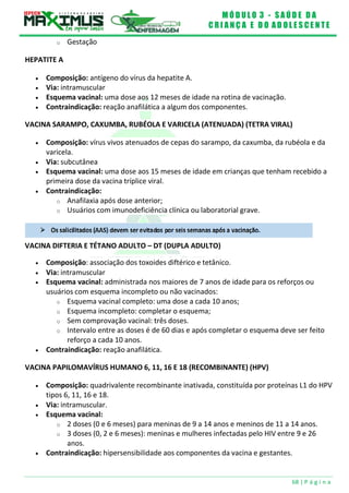 M Ó D U L O 3 - S A Ú D E D A
C R I A N Ç A E D O A D O L E S C E N T E
68 | P á g i n a
VACINA DIFTERIA E TÉTANO ADULTO – DT (DUPLA ADULTO)
o Gestação
HEPATITE A
 Composição: antígeno do vírus da hepatite A.
 Via: intramuscular
 Esquema vacinal: uma dose aos 12 meses de idade na rotina de vacinação.
 Contraindicação: reação anafilática a algum dos componentes.
VACINA SARAMPO, CAXUMBA, RUBÉOLA E VARICELA (ATENUADA) (TETRA VIRAL)
 Composição: vírus vivos atenuados de cepas do sarampo, da caxumba, da rubéola e da
varicela.
 Via: subcutânea
 Esquema vacinal: uma dose aos 15 meses de idade em crianças que tenham recebido a
primeira dose da vacina tríplice viral.
 Contraindicação:
o Anafilaxia após dose anterior;
o Usuários com imunodeficiência clínica ou laboratorial grave.
 Composição: associação dos toxoides diftérico e tetânico.
 Via: intramuscular
 Esquema vacinal: administrada nos maiores de 7 anos de idade para os reforços ou
usuários com esquema incompleto ou não vacinados:
o Esquema vacinal completo: uma dose a cada 10 anos;
o Esquema incompleto: completar o esquema;
o Sem comprovação vacinal: três doses.
o Intervalo entre as doses é de 60 dias e após completar o esquema deve ser feito
reforço a cada 10 anos.
 Contraindicação: reação anafilática.
VACINA PAPILOMAVÍRUS HUMANO 6, 11, 16 E 18 (RECOMBINANTE) (HPV)
 Composição: quadrivalente recombinante inativada, constituída por proteínas L1 do HPV
tipos 6, 11, 16 e 18.
 Via: intramuscular.
 Esquema vacinal:
o 2 doses (0 e 6 meses) para meninas de 9 a 14 anos e meninos de 11 a 14 anos.
o 3 doses (0, 2 e 6 meses): meninas e mulheres infectadas pelo HIV entre 9 e 26
anos.
 Contraindicação: hipersensibilidade aos componentes da vacina e gestantes.
 