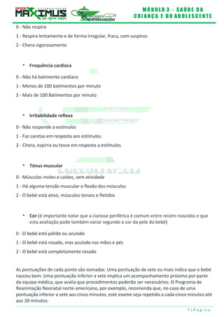 M Ó D U L O 3 - S A Ú D E D A
C R I A N Ç A E D O A D O L E S C E N T E
7 | P á g i n a
0 - Não respira
1 - Respira lentamente e de forma irregular, fraca, com suspiros
2 - Chora vigorosamente
 Frequência cardíaca
0 - Não há batimento cardíaco
1 - Menos de 100 batimentos por minuto
2 - Mais de 100 Batimentos por minuto
 Irritabilidade reflexa
0 - Não responde a estímulos
1 - Faz caretas em resposta aos estímulos
2 - Chora, espirra ou tosse em resposta a estímulos
 Tónus muscular
0 - Músculos moles e caídos, sem atividade
1 - Há alguma tensão muscular e flexão dos músculos
2 - O bebé está ativo, músculos tensos e fletidos
 Cor (é importante notar que a cianose periférica é comum entre recém-nascidos e que
esta avaliação pode também variar segundo a cor da pele do bebé)
0 - O bebé está pálido ou azulado
1 - O bebé está rosado, mas azulado nas mãos e pés
2 - O bebé está completamente rosado
As pontuações de cada ponto são somadas. Uma pontuação de sete ou mais indica que o bebé
nasceu bem. Uma pontuação inferior a sete implica um acompanhamento próximo por parte
da equipa médica, que avalia que procedimentos poderão ser necessários. O Programa de
Reanimação Neonatal norte-americano, por exemplo, recomenda que, no caso de uma
pontuação inferior a sete aos cinco minutos, este exame seja repetido a cada cinco minutos até
aos 20 minutos.
 