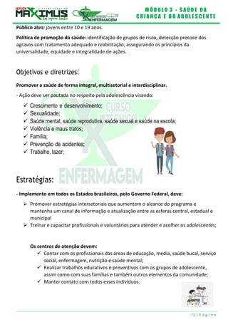 M Ó D U L O 3 - S A Ú D E D A
C R I A N Ç A E D O A D O L E S C E N T E
71 | P á g i n a
Público alvo: jovens entre 10 e 19 anos.
Política de promoção da saúde: identificação de grupos de risco, detecção precoce dos
agravos com tratamento adequado e reabilitação, assegurando os princípios da
universalidade, equidade e integralidade de ações.
Objetivos e diretrizes:
Promover a saúde de forma integral, multisetorial e interdisciplinar.
- Ação deve ser pautada no respeito pela adolescência visando:
 Crescimento e desenvolvimento;
 Sexualidade;
 Saúde mental, saúde reprodutiva, saúde sexual e saúde na escola;
 Violência e maus tratos;
 Família;
 Prevenção de acidentes;
 Trabalho, lazer;
Estratégias:
- Implemento em todos os Estados brasileiros, polo Governo Federal, deve:
 Promover estratégias intersetoriais que aumentem o alcance do programa e
mantenha um canal de informação e atualização entre as esferas central, estadual e
municipal
 Treinar e capacitar profissionais e voluntários para atender e acolher os adolescentes;
Os centros de atenção devem:
 Contar com os profissionais das áreas de educação, media, saúde bucal, serviço
social, enfermagem, nutrição e saúde mental;
 Realizar trabalhos educativos e preventivos com os grupos de adolescente,
assim como com suas famílias e também outros elementos da comunidade;
 Manter contato com todos esses indivíduos.
 