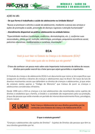 M Ó D U L O 3 - S A Ú D E D A
C R I A N Ç A E D O A D O L E S C E N T E
72 | P á g i n a
AÇOES NA UBS:
- De que forma é trabalhado a saúde do adolescente na Unidade Básica?
“Busca-se promover o direito a saúde do adolescente, mediante o acesso aos serviços e
ações de promoção a saúde, prevenção de doença e agravos e atenção humanizada”
- Atendimento disponível ao público adolescente na unidade básica:
“Especialidade medicas (cardiologia, endócrino, dermatologista, etc..), conforme suas
necessidades, clinico geral, nutrição, odontologia, psicologia, psiquiatria assistência social,
palestras educativas, medicamentos e curativos, imunização”.
ECA
Você já ouvir falar no Estatuto da Criança e do Adolescente (ECA)?
Você sabe quais são os direitos que ele garante?
É hora de conhecer um pouco mais sobre este importante instrumento de defesa de nossos
direitos para poder exercê-los e lutar para que sejam garantidos e respeitados.
O Estatuto da criança e do adolescente (ECA) é um documento que reúne as leis específicas que
asseguram os direitos e deveres de crianças e adolescentes aqui no Brasil. Ele nasce da luta de
diversos movimentos sociais que defendem os direitos de crianças e adolescentes, já que antes
do estatuto existia apenas o “Código de Menores” que tratava de punir as crianças e
adolescentes consideradas infratores.
Desde 1990 com o ECA as crianças e os (as) adolescentes são reconhecidos como sujeitos de
direitos e estabelece que a família, o Estado e a sociedade são responsáveis pela sua proteção,
já que são pessoas que estão vivendo um período de intenso desenvolvimento físico, psicológico,
moral e social.
O que o estatuto garante?
"Crianças e adolescentes são sujeitos de Direitos" - Sujeitos de Direitos são pessoas que têm os
seus direitos garantidos por lei.
 