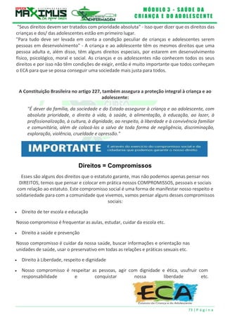 M Ó D U L O 3 - S A Ú D E D A
C R I A N Ç A E D O A D O L E S C E N T E
73 | P á g i n a
"Seus direitos devem ser tratados com prioridade absoluta" - Isso quer dizer que os direitos das
crianças e dos/ das adolescentes estão em primeiro lugar.
"Para tudo deve ser levada em conta a condição peculiar de crianças e adolescentes serem
pessoas em desenvolvimento" - A criança e ao adolescente têm os mesmos direitos que uma
pessoa adulta e, além disso, têm alguns direitos especiais, por estarem em desenvolvimento
físico, psicológico, moral e social. As crianças e os adolescentes não conhecem todos os seus
direitos e por isso não têm condições de exigir, então é muito importante que todos conheçam
o ECA para que se possa conseguir uma sociedade mais justa para todos.
A Constituição Brasileira no artigo 227, também assegura a proteção integral à criança e ao
adolescente:
"É dever da família, da sociedade e do Estado assegurar à criança e ao adolescente, com
absoluta prioridade, o direito à vida, à saúde, à alimentação, à educação, ao lazer, à
profissionalização, à cultura, à dignidade, ao respeito, à liberdade e à convivência familiar
e comunitária, além de colocá-los a salvo de toda forma de negligência, discriminação,
exploração, violência, crueldade e opressão."
Direitos = Compromissos
Esses são alguns dos direitos que o estatuto garante, mas não podemos apenas pensar nos
DIREITOS, temos que pensar e colocar em prática nossos COMPROMISSOS, pessoais e sociais
com relação ao estatuto. Este compromisso social é uma forma de manifestar nosso respeito e
solidariedade para com a comunidade que vivemos, vamos pensar alguns desses compromissos
sociais:
 Direito de ter escola e educação
Nosso compromisso é frequentar as aulas, estudar, cuidar da escola etc.
 Direito a saúde e prevenção
Nosso compromisso é cuidar da nossa saúde, buscar informações e orientação nas
unidades de saúde, usar o preservativo em todas as relações e práticas sexuais etc.
 Direito à Liberdade, respeito e dignidade
 Nosso compromisso é respeitar as pessoas, agir com dignidade e ética, usufruir com
responsabilidade e conquistar nossa liberdade etc.
 