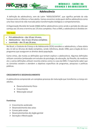 M Ó D U L O 3 - S A Ú D E D A
C R I A N Ç A E D O A D O L E S C E N T E
74 | P á g i n a
 Pré-adolescência – dos 10 aos 14 anos,
 Adolescência – dos 15 aos 19 anos completos
 Juventude – dos 15 aos 24 anos.
Adolescência
A definição de adolescência, vem do Latim “ADOLESCENTIA”, que significa período da vida
humana entre a infância e a fase adulta. Vamos encontrar ainda quem defina adolescência como
uma fase natural da vida marcada pelas transformações biológicas e comportamentais.
A Organização Mundial de Saúde (OMS) define adolescência como sendo o período da vida que
começa aos 10 anos e termina aos 19 anos completos. Para a OMS, a adolescência é dividida em
Três fases:
No Brasil, o Estatuto da Criança e do Adolescente (ECA) considera a adolescência, a faixa etária
dos 12 até os 18 anos de idade completos, sendo referência, desde 1990, para criação de leis e
programas que asseguram os direitos desta população.
Como vimos, são muitas as definições que tentam explicar a adolescência. Algumas definições
utilizam conceitos (embasados em estudos da psicologia, da educação, da filosofia, da medicina
etc.), outras definições utilizam recortes etários como é o caso da OMS. É importante saber que
os conceitos existem e atendem a objetivos específicos de programas, pesquisas e políticas
públicas.
CRESCIMENTO E DESENVOLVIMENTO
A adolescência compreende um complexo processo de maturação que transforma a criança em
adultos.
 Desenvolvimento físico
 Crescimento
 Maturação sexual
Femininas
 Crescimento acelerado
 Desenvolvimento dos seios
 Curvas pelo corpo
 Desenvolvimentos do órgão genital
 Secreção e Mestruação
 