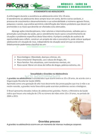 M Ó D U L O 3 - S A Ú D E D A
C R I A N Ç A E D O A D O L E S C E N T E
77 | P á g i n a
 Risco biológico: Obesidade, doenças crônicas, etc.
 Risco emocional: Depressão, uso e abuso de drogas, etc.
 Risco familiar: Pais alcoolistas, com transtornos mentais, etc.
 Risco social: Morar em áreas de tráfico de drogas, pobreza extrema, etc.
ATENDIMENTO AO ADOLESCENTE
A enfermagem durante a assistência ao adolescente entre 10 e 19 anos.
O atendimento ao adolescente deve sempre levar em conta, dentre outras variáveis, o
processo de crescimento e desenvolvimento e sua vulnerabilidade a inúmeros agravos físicos,
psíquicos e sociais, cuja análise permitirá a identificação dos fatores protetores que devam ser
promovidos e os riscos que deverão ser afastados e/ou atenuados.
Abrange ações Interdisciplinares, Inter setoriais e Interinstitucionais, voltadas para a
prevenção e promoção da saúde, para o atendimento local e para o encaminhamento de
situações e problemas específicos desta faixa etária. A própria condição de ausência de
oportunidade para refletir, construir um projeto de vida e concretizá-lo, pode colocar qualquer
adolescente em situação de risco, independente da situação social em que se encontre.
Didaticamente poderíamos classificá-los em:
Sexualidade e Gravidez na Adolescência
A gravidez na adolescência é considerada a que ocorre entre os 10 e 20 anos, de acordo com a
Organização Mundial de Saúde (OMS).
Apontada como uma gestação de alto risco decorrente das preocupações que traz à mãe e ao
recém-nascido, a gravidez nesta faixa etária pode acarretar problemas sociais e biológicos.
O Brasil apresenta elevados índices de adolescentes grávidas. Porém, o Ministério da Saúde
indica que houve uma redução de 17% no número de mães entre 10 e 19 anos, no período de
2004 a 2015.
Gravidez precoce
A gravidez na adolescência ocorre em um momento de intensas mudanças corporais
 
