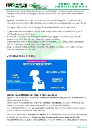 M Ó D U L O 3 - S A Ú D E D A
C R I A N Ç A E D O A D O L E S C E N T E
78 | P á g i n a
A adolescência é um período da vida rico em manifestações emocionais, caracterizadas por
ambiguidade de papéis, mudança de valores e dificuldades face à procura de independência
pela vida.
A gravidez na adolescência é muitas vezes encarada de forma negativa do ponto de vista
emocional e financeiro das adolescentes e suas famílias, alterando drasticamente suas rotinas.
Veja alguns dados sobre a gravidez na adolescência no Brasil e ao redor do mundo:
 7,3 milhões de adolescentes se tornam mães a cada ano ao redor do mundo, das quais 2
milhões são menores de 15 anos;
 No ano de 2010 um relatório divulgado por um órgão ligado à ONU indica que 12% das
adolescentes entre 15 e 19 anos tinham pelo menos um filho;
 O Brasil tem 21 milhões de adolescentes com idade entre 12 e 17 anos, sendo que cerca de
300 mil crianças nascem de mães nessa faixa etária;
 Em pesquisa realizada pela ONU, o Brasil tem 68,4 bebês nascidos de mães adolescentes a
cada mil meninas de 15 a 19 anos.
Consequências e riscos
Gravidez na adolescência: riscos e consequências
A gravidez na adolescência pode trazer consequências emocionais, sociais e econômicas para
a saúde da mãe e do filho.
A maioria das adolescentes que engravida abandona os estudos para cuidar do filho, o que
aumenta os riscos de desemprego e dependência econômica dos familiares.
Esse fatores contribuem para a perpetuação da pobreza, baixo nível de escolaridade, abuso e
violência familiar, tanto à mãe como à criança.
Além disso, a ocorrência de mortes na infância é alta em filhos nascidos de mães adolescentes.
A situação socioeconômica, a falta de apoio e de acompanhamento da gestação (pré-
natal) contribuem para que as adolescentes não recebam informações adequadas em relação à
 