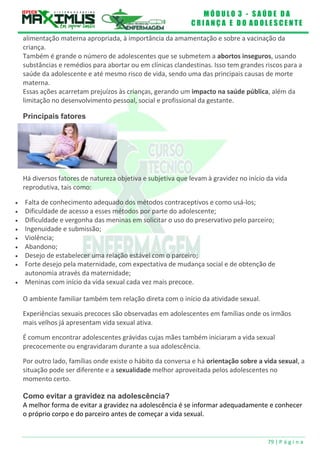 M Ó D U L O 3 - S A Ú D E D A
C R I A N Ç A E D O A D O L E S C E N T E
79 | P á g i n a
alimentação materna apropriada, à importância da amamentação e sobre a vacinação da
criança.
Também é grande o número de adolescentes que se submetem a abortos inseguros, usando
substâncias e remédios para abortar ou em clínicas clandestinas. Isso tem grandes riscos para a
saúde da adolescente e até mesmo risco de vida, sendo uma das principais causas de morte
materna.
Essas ações acarretam prejuízos às crianças, gerando um impacto na saúde pública, além da
limitação no desenvolvimento pessoal, social e profissional da gestante.
Principais fatores
Há diversos fatores de natureza objetiva e subjetiva que levam à gravidez no início da vida
reprodutiva, tais como:
 Falta de conhecimento adequado dos métodos contraceptivos e como usá-los;
 Dificuldade de acesso a esses métodos por parte do adolescente;
 Dificuldade e vergonha das meninas em solicitar o uso do preservativo pelo parceiro;
 Ingenuidade e submissão;
 Violência;
 Abandono;
 Desejo de estabelecer uma relação estável com o parceiro;
 Forte desejo pela maternidade, com expectativa de mudança social e de obtenção de
autonomia através da maternidade;
 Meninas com início da vida sexual cada vez mais precoce.
O ambiente familiar também tem relação direta com o início da atividade sexual.
Experiências sexuais precoces são observadas em adolescentes em famílias onde os irmãos
mais velhos já apresentam vida sexual ativa.
É comum encontrar adolescentes grávidas cujas mães também iniciaram a vida sexual
precocemente ou engravidaram durante a sua adolescência.
Por outro lado, famílias onde existe o hábito da conversa e há orientação sobre a vida sexual, a
situação pode ser diferente e a sexualidade melhor aproveitada pelos adolescentes no
momento certo.
Como evitar a gravidez na adolescência?
A melhor forma de evitar a gravidez na adolescência é se informar adequadamente e conhecer
o próprio corpo e do parceiro antes de começar a vida sexual.
 