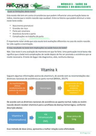 M Ó D U L O 3 - S A Ú D E D A
C R I A N Ç A E D O A D O L E S C E N T E
8 | P á g i n a
Vitamina K
(Fitomenadiona)
via
intramuscular
(IM);
dose única de
1mg
Quais as limitações deste teste?
Esta escala não tem em conta circunstâncias que podem influenciar uma pontuação baixa no
índice, mesmo que o recém-nascido seja saudável. Entre os fatores que podem diminuir a nota
neste teste estão:
 Nascimento prematuro
 Gravidez de risco
 Parto por cesariana
 Anestesia durante o parto
 Complicações no trabalho de parto
É importante notar ainda que esta escala terá avaliações diferentes no caso do recém-nascido
ter sido sujeito a reanimação.
O mau resultado no teste tem implicações na saúde futura do bebé?
Não. Este teste é uma avaliação do momento em que foi feito. Uma pontuação inicial baixa não
significa que o bebé terá complicações de saúde depois de lhe ser prestada a assistência que se
revele necessária. O teste de Apgar não diagnostica, aliás, nenhuma doença.
Vitamina k
Seguem algumas informações acerca da vitamina k, de acordo com as recomendações das
diretrizes nacionais de assistência ao parto normal (BRASIL, 2017ª)
As manifestações
clínicas
predominantes da
carência da vitamina
K
Hemorragias
Decorrentes da nao
ativação das
proteinas
dependentes de
vitamina K
De acordo com as diretrizes nacionais de assistência ao aparto normal, todos os recém-
nascido devem receber vitamina k para a profilaxia da doença hemorrágica, conforme
descrição abaixo:
Esse método de dose única, apresenta a melhor relação custo-efetividade.
 