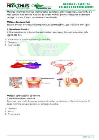 M Ó D U L O 3 - S A Ú D E D A
C R I A N Ç A E D O A D O L E S C E N T E
80 | P á g i n a
Meninos e meninas devem se informar sobre os métodos anticoncepcionais. A camisinha é o
mais comum, mais barato e mais fácil de utilizar. Além da gravidez indesejada, ela também
protege contra as doenças sexualmente transmissíveis.
Métodos Contraceptivos
Existem diversos métodos anticoncepcionais ou contraceptivos, que se dividem em 4 tipos:
1. Métodos de Barreira
Utilizam produtos ou instrumentos que impedem a passagem dos espermatozoides pela
vagina. São eles:
1. Preservativo masculino (camisinha) e feminino;
2. Diafragma;
3. Espermicidas.
Métodos contraceptivos de barreira
2. Métodos Comportamentais
Dependem sobretudo do comportamento da mulher e exigem um conhecimento prévio do
corpo feminino para que possam ser aplicados. São eles:
1. Tabelinha;
2. Muco;
3. Temperatura.
 