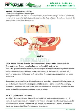 M Ó D U L O 3 - S A Ú D E D A
C R I A N Ç A E D O A D O L E S C E N T E
82 | P á g i n a
Métodos contraceptivos hormonais
4. Métodos Cirúrgicos ou Esterilização
Não é propriamente um método anticoncepcional, mas sim uma cirurgia realizada no homem
ou na mulher para evitar definitivamente a concepção. A esterilização da mulher é chamada de
laqueadura e a masculina, vasectomia.
Vacinas
Tomar vacinas é um ato de amor, é a melhor maneira de se proteger de uma série de
doenças graves e de suas complicações, que podem até levar à morte.
Você sabia que a maioria das doenças preveníveis por vacina são transmitidas por contato com
objetos contaminados ou por gotículas expelidas quando o doente espirra, tosse ou fala?
Assim, se uma pessoa é infectada, pode transmitir a doença para outras que ainda não foram
imunizadas.
Graças à vacinação, nas últimas décadas houve uma redução drástica da incidência de doenças
que costumavam matar milhares de pessoas todos os anos – como coqueluche, sarampo,
poliomielite e rubéola. Mas, mesmo estando sob controle hoje em dia, elas podem voltar a se
tornar uma epidemia caso as pessoas parem de se vacinar
VACINAS SÃO SEGURAS E EFICAZES
As vacinas são feitas com microrganismos atenuados da própria doença que previne. Por
exemplo, a vacina contra o sarampo contém o vírus do sarampo. No entanto, estes vírus estão
enfraquecidos ou mortos, fazendo com que o corpo não desenvolva a doença, mas se torne
preparado para combatê-la se for necessário (imunidade).
 