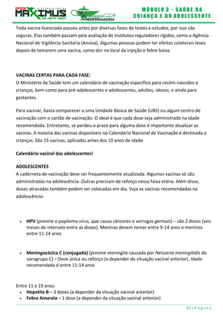 M Ó D U L O 3 - S A Ú D E D A
C R I A N Ç A E D O A D O L E S C E N T E
83 | P á g i n a
Toda vacina licenciada passou antes por diversas fases de testes e estudos, por isso são
seguras. Elas também passam pela avaliação de institutos reguladores rígidos, como a Agência
Nacional de Vigilância Sanitária (Anvisa). Algumas pessoas podem ter efeitos colaterais leves
depois de tomarem uma vacina, como dor no local da injeção e febre baixa.
VACINAS CERTAS PARA CADA FASE:
O Ministério da Saúde tem um calendário de vacinação específico para recém-nascidos e
crianças, bem como para pré-adolescentes e adolescentes, adultos, idosos; e ainda para
gestantes.
Para vacinar, basta comparecer a uma Unidade Básica de Saúde (UBS) ou algum centro de
vacinação com o cartão de vacinação. O ideal é que cada dose seja administrada na idade
recomendada. Entretanto, se perdeu o prazo para alguma dose é importante atualizar as
vacinas. A maioria das vacinas disponíveis no Calendário Nacional de Vacinação é destinada a
crianças. São 15 vacinas, aplicadas antes dos 10 anos de idade.
Calendário vacinal dos adolescentes!
ADOLESCENTES
A caderneta de vacinação deve ser frequentemente atualizada. Algumas vacinas só são
administradas na adolescência. Outras precisam de reforço nessa faixa etária. Além disso,
doses atrasadas também podem ser colocadas em dia. Veja as vacinas recomendadas na
adolescência:
 HPV (previne o papiloma vírus, que causa cânceres e verrugas genitais) – são 2 doses (seis
meses de intervalo entre as doses). Meninas devem tomar entre 9-14 anos e meninos
entre 11-14 anos
 Meningocócica C (conjugada) (previne meningite causada por Neisseria meningitidis do
sorogrupo C) – Dose única ou reforço (a depender da situação vacinal anterior). Idade
recomendada é entre 11-14 anos
Entre 11 e 19 anos:
 Hepatite B – 3 doses (a depender da situação vacinal anterior)
 Febre Amarela – 1 dose (a depender da situação vacinal anterior)
 