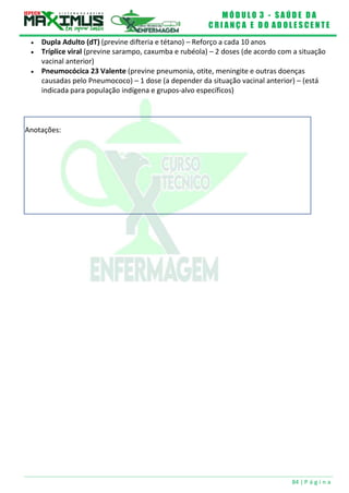 M Ó D U L O 3 - S A Ú D E D A
C R I A N Ç A E D O A D O L E S C E N T E
84 | P á g i n a
Anotações:
 Dupla Adulto (dT) (previne difteria e tétano) – Reforço a cada 10 anos
 Tríplice viral (previne sarampo, caxumba e rubéola) – 2 doses (de acordo com a situação
vacinal anterior)
 Pneumocócica 23 Valente (previne pneumonia, otite, meningite e outras doenças
causadas pelo Pneumococo) – 1 dose (a depender da situação vacinal anterior) – (está
indicada para população indígena e grupos-alvo específicos)
 