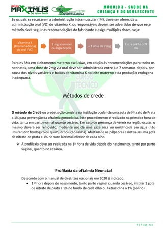 M Ó D U L O 3 - S A Ú D E D A
C R I A N Ç A E D O A D O L E S C E N T E
9 | P á g i n a
Vitamina K
(fitomenadiona)
via oral (VO)
2 mg ao nascer
ou logo depois;
+ 1 dose de 2 mg
Entre o 4º e o 7º
dia
Se os pais se recusarem a administração intramuscular (IM), deve ser oferecida a
administração oral (VO) de vitamina K, os responsáveis devem ser advertidos de que esse
método deve seguir as recomendações do fabricante e exige múltiplas doses, veja:
Para os RNs em aleitamento materno exclusivo, em adição ás recomendações para todos os
neonatos, uma dose de 2mg via oral deve ser administrada entre 4 e 7 semanas depois, por
causa dos níveis variáveis e baixos de vitamina K no leite materno e da produção endógena
inadequada.
Métodos de crede
O método de Credé ou credeização consiste na instilação ocular de uma gota de Nitrato de Prata
a 1% para prevenção da oftalmia gonocócica. Este procedimento é realizado na primeira hora de
vida, tanto em parto normal quanto cesáreo. Em caso de presença de vérnix na região ocular, o
mesmo deverá ser removido, mediante uso de uma gaze seca ou umidificada em água (não
utilizar soro fisiológico ou qualquer solução salina). Afastam-se as pálpebras e instila-se uma gota
de nitrato de prata a 1% no saco lacrimal inferior de cada olho.
 A profilaxia deve ser realizada na 1ª hora de vida depois do nascimento, tanto por parto
vaginal, quanto no cesáreo.
Profilaxia da oftalmia Neonatal
De acordo com o manual de diretrizes nacionais em 2020 é indicado:
 1 ª hora depois do nascimento, tanto parto vaginal quando cesáreo, instilar 1 gota
de nitrato de prata a 1% no fundo de cada olho ou tetraciclina a 1% (colírio).
 