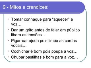 9 - Mitos e crendices:
• Tomar conhaque para “aquecer” a
voz…
• Dar um grito antes de falar em público
libera as tensões…
• Pigarrear ajuda pois limpa as cordas
vocais…
• Cochichar é bom pois poupa a voz…
• Chupar pastilhas é bom para a voz…
 