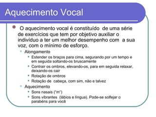 Aquecimento Vocal
 O aquecimento vocal é constituído de uma série
de exercícios que tem por objetivo auxiliar o
indivíduo a ter um melhor desempenho com a sua
voz, com o mínimo de esforço.
 Alongamento
 Estender os braços para cima, segurando por um tempo e
em seguida soltando-os bruscamente
 Contrair os ombros, elevando-os, para em seguida relaxar,
deixando-os cair
 Rotação de ombros
 Rotação de cabeça, com sim, não e talvez
 Aquecimento
 Sons nasais (“m“)
 Sons vibrantes (lábios e língua). Pode-se solfejar o
parabéns para você
 
