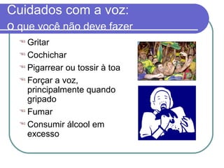 Cuidados com a voz:
o que você não deve fazer
 Gritar
 Cochichar
 Pigarrear ou tossir à toa
 Forçar a voz,
principalmente quando
gripado
 Fumar
 Consumir álcool em
excesso
 
